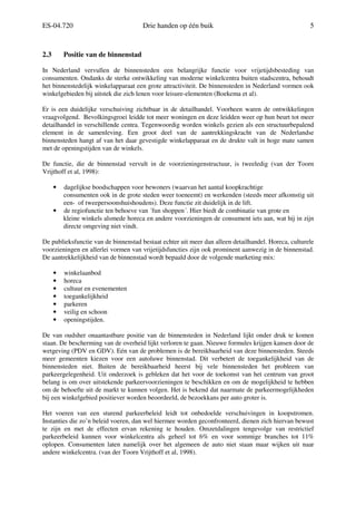 ES-04.720 Drie handen op één buik 5
2.3 Positie van de binnenstad
In Nederland vervullen de binnensteden een belangrijke functie voor vrijetijdsbesteding van
consumenten. Ondanks de sterke ontwikkeling van moderne winkelcentra buiten stadscentra, behoudt
het binnenstedelijk winkelapparaat een grote attractiviteit. De binnensteden in Nederland vormen ook
winkelgebieden bij uitstek die zich lenen voor leisure-elementen (Boekema et al).
Er is een duidelijke verschuiving zichtbaar in de detailhandel. Voorheen waren de ontwikkelingen
vraagvolgend. Bevolkingsgroei leidde tot meer woningen en deze leidden weer op hun beurt tot meer
detailhandel in verschillende centra. Tegenwoordig worden winkels gezien als een structuurbepalend
element in de samenleving. Een groot deel van de aantrekkingskracht van de Nederlandse
binnensteden hangt af van het daar gevestigde winkelapparaat en de drukte valt in hoge mate samen
met de openingstijden van de winkels.
De functie, die de binnenstad vervult in de voorzieningenstructuur, is tweeledig (van der Toorn
Vrijthoff et al, 1998):
• dagelijkse boodschappen voor bewoners (waarvan het aantal koopkrachtige
consumenten ook in de grote steden weer toeneemt) en werkenden (steeds meer afkomstig uit
een- of tweepersoonshuishoudens). Deze functie zit duidelijk in de lift.
• de regiofunctie ten behoeve van ´fun shoppen´. Hier biedt de combinatie van grote en
kleine winkels alsmede horeca en andere voorzieningen de consument iets aan, wat hij in zijn
directe omgeving niet vindt.
De publieksfunctie van de binnenstad bestaat echter uit meer dan alleen detailhandel. Horeca, culturele
voorzieningen en allerlei vormen van vrijetijdsfuncties zijn ook prominent aanwezig in de binnenstad.
De aantrekkelijkheid van de binnenstad wordt bepaald door de volgende marketing mix:
• winkelaanbod
• horeca
• cultuur en evenementen
• toegankelijkheid
• parkeren
• veilig en schoon
• openingstijden.
De van oudsher onaantastbare positie van de binnensteden in Nederland lijkt onder druk te komen
staan. De bescherming van de overheid lijkt verloren te gaan. Nieuwe formules krijgen kansen door de
wetgeving (PDV en GDV). Eén van de problemen is de bereikbaarheid van deze binnensteden. Steeds
meer gemeenten kiezen voor een autoluwe binnenstad. Dit verbetert de toegankelijkheid van de
binnensteden niet. Buiten de bereikbaarheid heerst bij vele binnensteden het probleem van
parkeergelegenheid. Uit onderzoek is gebleken dat het voor de toekomst van het centrum van groot
belang is om over uitstekende parkeervoorzieningen te beschikken en om de mogelijkheid te hebben
om de behoefte uit de markt te kunnen volgen. Het is bekend dat naarmate de parkeermogelijkheden
bij een winkelgebied positiever worden beoordeeld, de bezoekkans per auto groter is.
Het voeren van een sturend parkeerbeleid leidt tot onbedoelde verschuivingen in koopstromen.
Instanties die zo’n beleid voeren, dan wel hiermee worden geconfronteerd, dienen zich hiervan bewust
te zijn en met de effecten ervan rekening te houden. Omzetdalingen tengevolge van restrictief
parkeerbeleid kunnen voor winkelcentra als geheel tot 6% en voor sommige branches tot 11%
oplopen. Consumenten laten namelijk over het algemeen de auto niet staan maar wijken uit naar
andere winkelcentra. (van der Toorn Vrijthoff et al, 1998).
 