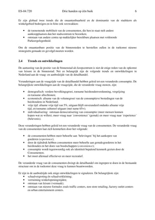 ES-04.720 Drie handen op één buik 6
Er zijn globaal twee trends die de onaantastbaarheid en de dominantie van de stadskern als
winkelgebied bedreigen en in feite ook verzwakken:
• de toenemende mobiliteit van de consumenten, die hen in staat stelt andere
aankoopplaatsen dan het stadscentrum te bezoeken;
• ontstaan van andere centra op makkelijker bereikbare plaatsen met voldoende
Parkeergelegenheid.
Om de onaantastbare positie van de binnensteden te herstellen zullen in de toekomst nieuwe
strategieën gemaakt en gevolgd moeten worden.
2.4 Trends en ontwikkelingen
De aantasting van de positie van de binnenstad als koopcentrum is niet de enige reden van de opkomst
van leisure in de binnenstad. Net zo belangrijk zijn de volgende trends en ontwikkelingen in
Nederland aan de vraag- en aanbodzijde van de detailhandel.
Veranderingen aan de vraagzijde van de detailhandel hebben geleid tot een veranderde consumptie. De
belangrijkste ontwikkelingen aan de vraagzijde, die de veranderde vraag stuwen, zijn:
• demografisch: verdere bevolkingsgroei, toename huishoudenverdunning, vergrijzing
en toename allochtonen;
• economisch: afname van de volumegroei van de consumptieve bestedingen van de
huishoudens in Nederland;
• vrije tijd: afname vrije tijd van 5%, uitgaan blijft onveranderd ondanks afname vrije
tijd, en toename cultureel uitgaan (met name 65+);
• individualisering: ontstaan democratisering van consumptie (meer mensen kunnen
kopen wat ze willen), meer vraag naar ´convenience´ (gemak) en meer vraag naar ´experience´
(belevenis).
Deze veranderingen hebben geleid tot een veranderde vraag van de consumenten. De veranderde vraag
van de consumenten laat zich kenmerken door het volgende:
• de consumenten hebben meer behoefte aan ´belevingen´ bij het aankopen van
goederen (experience);
• door de tijdsdruk hebben consumenten meer behoefte aan gemaksgoederen in het
huishouden en het doen van boodschappen (convenience);
• consumptie wordt tegenwoordig ook als identiteit bepalend kenmerk gezien door de
Consumenten;
• het moet allemaal effectiever en meer recreatief.
De veranderde vraag van de consumenten dwingt de detailhandel om ingrepen te doen in de bestaande
structuur om in de toekomst deze vraag te kunnen beantwoorden.
Er zijn in de aanbodzijde ook enige ontwikkelingen te signaleren. De belangrijkste zijn:
• schaalvergroting én schaalverkleining;
• verruiming winkelopeningstijden;
• ontstaan van leisure (vermaak);
• ontstaan van nieuwe formules zoals traffic centers, non store retailing, factory outlet centers
en urban entertainment centers.
 