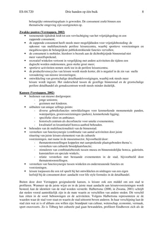 ES-04.720 Drie handen op één buik 8
belangrijke ontmoetingsplaats is geworden. De consument zoekt binnen een
thematische omgeving zijn soortgenoten op.
Zwakke punten (Verstappen, 2002)
• toenemende tijdsdruk leidt tot een vervluchtiging van het vrijetijdsgedrag en een
zappende consument;
• de zappende consument heeft steeds meer mogelijkheden voor vrijetijdsbesteding: de
opkomst van multifunctionele perifere leisurecentra, waarbij sportieve voorzieningen en
megabioscopen de belangrijkste publiekstrekkende functies vervullen;
• de consument is mobieler, hierdoor is bezoek aan de dichtstbijzijnde binnenstad niet
meer vanzelfsprekend;
• recreatief winkelen vertoont in vergelijking met andere activiteiten die tijdens een
dagtocht worden ondernomen, geen sterke groei meer;
• sportieve activiteiten nemen sterk toe in de perifere leisurecentra;
• de productlevenscyclus van leisure wordt steeds korter, dit is negatief in de zin van snelle
veroudering van nieuwe investeringen;
• ontwikkeling van grootschalige detailhandelsvestigingen, waarbij ook steeds meer
leisure wordt ingezet. Het onderscheid tussen de gezellige binnenstad en de grootschalige
perifere detailhandel als gemakscentrum wordt steeds minder duidelijk.
Kansen (Verstappen, 2002)
• bedienen van nieuwe doelgroepen:
- jonge senioren;
- gezinnen met kinderen.
• uitbuiten van unique sellings points:
- diverse gebruiksfuncties ontwikkelingen voor kenmerkende monumentale panden,
waterpartijen, groenvoorzieningen (parken), kenmerkende ligging;
- specifieke sfeer en ambiance;
- historisch centrum als decorfunctie voor unieke evenementen;
- kwalitatief en kwantitatief horeca-aanbod behouden.
• behouden van de multifunctionaliteit van de binnenstad.
• versterken van functiesynergie (combinatie van aantal activiteiten door juiste
situering van juiste leisure-elementen) van de culturele
voorzieningen, met name in de museumsector, bijvoorbeeld door:
- thematentoonstellingen koppelen met aansprekende plaatsgebonden thema’s;
- versterken van culturele broedplaatsfunctie;
- stimuleren van combinatiebezoek tussen musea en binnenstedelijke horeca, galerieën,
kunstateliers en speciale winkels;
- relatie versterken met bestaande evenementen in de stad, bijvoorbeeld door
thematentoonstellingen.
• versterken van functiesynergie tussen winkelen en ondersteunende functies en
voorzieningen.
• leisure toepassen die een rol speelt bij het ontwikkelen en uitdragen van een eigen
leefstijl bij de consument door: aandacht voor life style formules in de detailhandel.
Buiten deze door Verstappen gesignaleerde kansen, is leisure ook een middel om een stad te
profileren. Wanneer op de juiste wijze en in de juiste maat aandacht aan leisurevoorzieningen wordt
besteed, kan de identiteit van de stad worden versterkt. Halbertsma (2000, in Zwama, 2001) schrijft
dat steden vooral aantrekkelijk zijn in de mate waarin ze verschillen van andere steden. Dit verschil
kan zitten in de soort bebouwingen en de activiteiten. Volgens Halbertsma representeren ze de
waarden waar de stad voor staat en waarin de stad uittoornt boven anderen. In haar verschijning laat de
stad zien wat ze is of althans zou willen zijn: brandpunt van cultuur, wetenschap, economie, vermaak,
sport enzovoorts. Zo is Tilburg het culturele pad gaan bewandelen, profileert Eindhoven zich als de
 