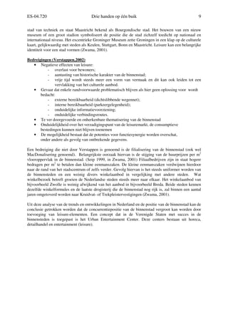 ES-04.720 Drie handen op één buik 9
stad van techniek en staat Maastricht bekend als Bourgondische stad. Het bouwen van een nieuw
museum of een groot stadion symboliseert de positie die de stad zichzelf toedicht op nationaal en
internationaal niveau. Het excentrieke Groninger Museum zette Groningen in een klap op de culturele
kaart, gelijkwaardig met steden als Keulen, Stuttgart, Bonn en Maastricht. Leisure kan een belangrijke
identiteit voor een stad vormen (Zwama, 2001).
Bedreigingen (Verstappen,2002)
• Negatieve effecten van leisure:
- overlast voor bewoners;
- aantasting van historische karakter van de binnenstad;
- vrije tijd wordt steeds meer een vorm van vermaak en dit kan ook leiden tot een
vervlakking van het culturele aanbod.
• Gevaar dat enkele randvoorwaarde problematisch blijven als hier geen oplossing voor wordt
bedacht:
- externe bereikbaarheid (dichtslibbende wegennet);
- interne bereikbaarheid (parkeergelegenheid);
- onduidelijke informatievoorziening;
- onduidelijke verbindingsroutes.
• Te ver doorgevoerde en onherkenbare thematisering van de binnenstad
• Onduidelijkheid over het verzadigingspunt van de leisuremarkt, de consumptieve
bestedingen kunnen niet blijven toenemen
• De mogelijkheid bestaat dat de potenties voor functiesynergie worden overschat,
onder andere als gevolg van ontbrekende gegevens.
Een bedreiging die niet door Verstappen is genoemd is de filialisering van de binnenstad (ook wel
MacDonalisering genoemd). Belangrijkste oorzaak hiervan is de stijging van de huurprijzen per m2
vloeroppervlak in de binnenstad. (Seip 1999, in Zwama, 2001) Filiaalbedrijven zijn in staat hogere
bedragen per m2
te betalen dan kleine eenmanszaken. De kleine eenmanszaken verdwijnen hierdoor
naar de rand van het stadscentrum of zelfs verder. Gevolg hiervan is het steeds uniformer worden van
de binnensteden en een weinig divers winkelaanbod in vergelijking met andere steden. Wat
winkelbezoek betreft groeien de Nederlandse steden steeds meer naar elkaar. Het winkelaanbod van
bijvoorbeeld Zwolle is weinig afwijkend van het aanbod in bijvoorbeeld Breda. Beide steden kennen
dezelfde winkelformules en de laatste drogisterij die de binnenstad nog rijk is, zal binnen een aantal
jaren omgetoverd worden naar Kruidvat- of Trekpleistervestigingen (Zwama, 2001).
Uit deze analyse van de trends en ontwikkelingen in Nederland en de positie van de binnenstad kan de
conclusie getrokken worden dat de concurrentiepositie van de binnenstad vergroot kan worden door
toevoeging van leisure-elementen. Een concept dat in de Verenigde Staten met succes in de
binnensteden is toegepast is het Urban Entertainment Center. Deze centers bestaan uit horeca,
detailhandel en entertainment (leisure).
 