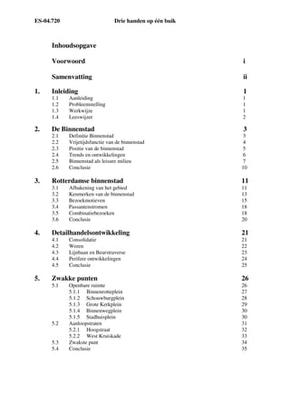 ES-04.720 Drie handen op één buik
Inhoudsopgave
Voorwoord i
Samenvatting ii
1. Inleiding 1
1.1 Aanleiding 1
1.2 Probleemstelling 1
1.3 Werkwijze 1
1.4 Leeswijzer 2
2. De Binnenstad 3
2.1 Definitie Binnenstad 3
2.2 Vrijetijdsfunctie van de binnenstad 4
2.3 Positie van de binnenstad 5
2.4 Trends en ontwikkelingen 6
2.5 Binnenstad als leisure milieu 7
2.6 Conclusie 10
3. Rotterdamse binnenstad 11
3.1 Afbakening van het gebied 11
3.2 Kenmerken van de binnenstad 13
3.3 Bezoekmotieven 15
3.4 Passantenstromen 18
3.5 Combinatiebezoeken 18
3.6 Conclusie 20
4. Detailhandelsontwikkeling 21
4.1 Consolidatie 21
4.2 Weren 22
4.3 Lijnbaan en Beurstraverse 23
4.4 Perifere ontwikkelingen 24
4.5 Conclusie 25
5. Zwakke punten 26
5.1 Openbare ruimte 26
5.1.1 Binnenrotteplein 27
5.1.2 Schouwburgplein 28
5.1.3 Grote Kerkplein 29
5.1.4 Binnenwegplein 30
5.1.5 Stadhuisplein 30
5.2 Aanloopstraten 31
5.2.1 Hoogstraat 32
5.2.2 West Kruiskade 33
5.3 Zwakste punt 34
5.4 Conclusie 35
 