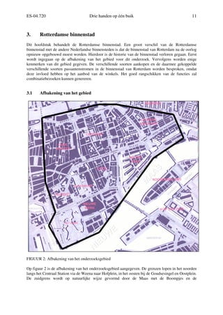 ES-04.720 Drie handen op één buik 11
3. Rotterdamse binnenstad
Dit hoofdstuk behandelt de Rotterdamse binnenstad. Een groot verschil van de Rotterdamse
binnenstad met de andere Nederlandse binnensteden is dat de binnenstad van Rotterdam na de oorlog
opnieuw opgebouwd moest worden. Hierdoor is de historie van de binnenstad verloren gegaan. Eerst
wordt ingegaan op de afbakening van het gebied voor dit onderzoek. Vervolgens worden enige
kenmerken van dit gebied gegeven. De verschillende soorten aankopen en de daarmee gekoppelde
verschillende soorten passantenstromen in de binnenstad van Rotterdam worden besproken, omdat
deze invloed hebben op het aanbod van de winkels. Het goed rangschikken van de functies zal
combinatiebezoeken kunnen genereren.
3.1 Afbakening van het gebied
FIGUUR 2: Afbakening van het onderzoeksgebied
Op figuur 2 is de afbakening van het onderzoeksgebied aangegeven. De grenzen lopen in het noorden
langs het Centraal Station via de Weena naar Hofplein, in het oosten bij de Goudsesingel en Oostplein.
De zuidgrens wordt op natuurlijke wijze gevormd door de Maas met de Boompjes en de
COOL
 