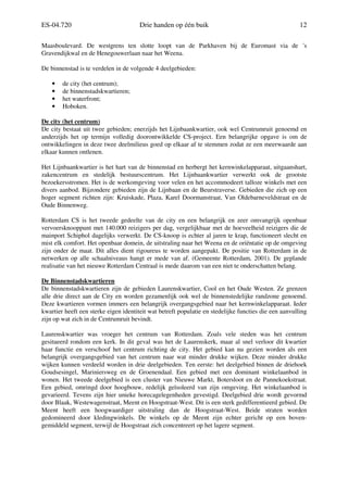 ES-04.720 Drie handen op één buik 12
Maasboulevard. De westgrens ten slotte loopt van de Parkhaven bij de Euromast via de ´s
Gravendijkwal en de Henegouwerlaan naar het Weena.
De binnenstad is te verdelen in de volgende 4 deelgebieden:
• de city (het centrum);
• de binnenstadskwartieren;
• het waterfront;
• Hoboken.
De city (het centrum)
De city bestaat uit twee gebieden; enerzijds het Lijnbaankwartier, ook wel Centrumruit genoemd en
anderzijds het op termijn volledig doorontwikkelde CS-project. Een belangrijke opgave is om de
ontwikkelingen in deze twee deelmilieus goed op elkaar af te stemmen zodat ze een meerwaarde aan
elkaar kunnen ontlenen.
Het Lijnbaankwartier is het hart van de binnenstad en herbergt het kernwinkelapparaat, uitgaanshart,
zakencentrum en stedelijk bestuurscentrum. Het Lijnbaankwartier verwerkt ook de grootste
bezoekersstromen. Het is de werkomgeving voor velen en het accommodeert talloze winkels met een
divers aanbod. Bijzondere gebieden zijn de Lijnbaan en de Beurstraverse. Gebieden die zich op een
hoger segment richten zijn: Kruiskade, Plaza, Karel Doormanstraat, Van Oldebarneveldstraat en de
Oude Binnenweg.
Rotterdam CS is het tweede gedeelte van de city en een belangrijk en zeer omvangrijk openbaar
vervoersknooppunt met 140.000 reizigers per dag, vergelijkbaar met de hoeveelheid reizigers die de
mainport Schiphol dagelijks verwerkt. De CS-knoop is echter al jaren te krap, functioneert slecht en
mist elk comfort. Het openbaar domein, de uitstraling naar het Weena en de oriëntatie op de omgeving
zijn onder de maat. Dit alles dient rigoureus te worden aangepakt. De positie van Rotterdam in de
netwerken op alle schaalniveaus hangt er mede van af. (Gemeente Rotterdam, 2001). De geplande
realisatie van het nieuwe Rotterdam Centraal is mede daarom van een niet te onderschatten belang.
De Binnenstadskwartieren
De binnenstadskwartieren zijn de gebieden Laurenskwartier, Cool en het Oude Westen. Ze grenzen
alle drie direct aan de City en worden gezamenlijk ook wel de binnenstedelijke randzone genoemd.
Deze kwartieren vormen immers een belangrijk overgangsgebied naar het kernwinkelapparaat. Ieder
kwartier heeft een sterke eigen identiteit wat betreft populatie en stedelijke functies die een aanvulling
zijn op wat zich in de Centrumruit bevindt.
Laurenskwartier was vroeger het centrum van Rotterdam. Zoals vele steden was het centrum
gesitueerd rondom een kerk. In dit geval was het de Laurenskerk, maar al snel verloor dit kwartier
haar functie en verschoof het centrum richting de city. Het gebied kan nu gezien worden als een
belangrijk overgangsgebied van het centrum naar wat minder drukke wijken. Deze minder drukke
wijken kunnen verdeeld worden in drie deelgebieden. Ten eerste: het deelgebied binnen de driehoek
Goudsesingel, Mariniersweg en de Groenendaal. Een gebied met een dominant winkelaanbod in
wonen. Het tweede deelgebied is een cluster van Nieuwe Markt, Botersloot en de Pannekoekstraat.
Een gebied, omringd door hoogbouw, redelijk geïsoleerd van zijn omgeving. Het winkelaanbod is
gevarieerd. Tevens zijn hier unieke horecagelegenheden gevestigd. Deelgebied drie wordt gevormd
door Blaak, Westewagenstraat, Meent en Hoogstraat-West. Dit is een sterk gedifferentieerd gebied. De
Meent heeft een hoogwaardiger uitstraling dan de Hoogstraat-West. Beide straten worden
gedomineerd door kledingwinkels. De winkels op de Meent zijn echter gericht op een boven-
gemiddeld segment, terwijl de Hoogstraat zich concentreert op het lagere segment.
 