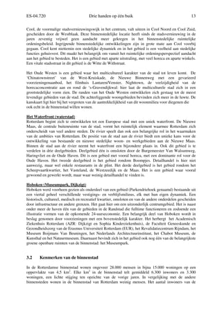 ES-04.720 Drie handen op één buik 13
Cool, de voormalige stadsvernieuwingswijk in het centrum, valt uiteen in Cool Noord en Cool Zuid,
gescheiden door de Westblaak. Deze binnenstedelijke locatie heeft sinds de stadsvernieuwing in de
jaren zeventig vrijwel geen aandacht meer gekregen in het binnenstedelijke ruimtelijke
ordeningsbeleid. Ingrijpende binnenstedelijke ontwikkelingen zijn in grote mate aan Cool voorbij
gegaan. Cool kent niettemin een stedelijke dynamiek en in het gebied is een veelheid aan stedelijke
functies gehuisvest. Dit maakt het belangrijk om vanuit het ruimtelijke ordeningsperspectief aandacht
aan het gebied te besteden. Het is een gebied met aparte uitstraling, met veel horeca en aparte winkels.
Een vitale stadsstraat in dit gebied is de Witte de Withstraat.
Het Oude Westen is een gebied waar het multicultureel karakter van de stad tot leven komt. De
‘Chinatownstreet’ van de West-Kruiskade, de Nieuwe Binnenweg met een gevarieerd
voorzieningenaanbod, het filmhuis Lantaren/Venster, Nighttown, de veelzijdigheid van de
horecaconcentratie aan en rond de ‘s-Gravendijkwal: hier laat de multiculturele stad zich in een
grootstedelijke vorm zien. De randen van het Oude Westen ontwikkelen zich gestaag tot de meest
levendige gebieden van de stad. De achterliggende woongebieden bevinden zich meer in de luwte. De
kanskaart ligt hier bij het vergroten van de aantrekkelijkheid van dit woonmilieu voor diegenen die
ook echt in de binnenstad willen wonen.
Het Waterfront (waterstad)
Rotterdam begint zich te ontwikkelen tot een Europese stad met een uniek waterfront. De Nieuwe
Maas, de centrale buitenruimte van de stad, vormt het ruimtelijk element waarmee Rotterdam zich
onderscheidt van veel andere steden. De rivier speelt dan ook een belangrijke rol in het waarmaken
van de ambities van Rotterdam. De positie van de stad aan de rivier biedt een unieke kans voor de
ontwikkeling van bestaande en nieuwe stedelijke woon- en werkgebieden aan de Nieuwe Maas.
Binnen de stad aan de rivier neemt het waterfront een bijzondere plaats in. Ook dit gebied is te
verdelen in drie deelgebieden. Deelgebied één is omsloten door de Burgemeester Van Walsumweg,
Haringvliet en de Oude Haven. Dit is een gebied met vooral horeca, met een dominante rol voor de
Oude Haven. Het tweede deelgebied is het gebied rondom Boompjes. Detailhandel is hier niet
aanwezig, maar wel enkele restaurants in de plint. Het derde deelgebied is het gebied rondom het
Scheepvaartkwartier, het Vasteland, de Westzeedijk en de Maas. Het is een gebied waar vooral
gewoond en gewerkt wordt, maar waar weinig detailhandel te vinden is.
Hoboken (Museumpark, Dijkzigt)
Hoboken werd voorheen gezien als onderdeel van een gebied (Parkendriehoek genaamd) bestaande uit
een viertal geheel verschillende vestigings- en verblijfsmilieus, elk met hun eigen dynamiek. Een
historisch, cultureel, medisch en recreatief kwartier, omsloten en van de andere onderdelen gescheiden
door infrastructuur en andere grenzen. Het gaat hier om een uitzonderlijk centrumgebied. Het is naast
onder meer de haven één van de gebieden in de Randstad die fulltime functioneren en zodoende een
illustratie vormen van de opkomende 24-uurseconomie. Een belangrijk deel van Hoboken wordt in
beslag genomen door voorzieningen met een bovenstedelijk karakter. Het herbergt het Academisch
Ziekenhuis Rotterdam (AZR: Dijkzigt en Sophia Kinderziekenhuis), de Faculteit Geneeskunde en
Gezondheidszorg van de Erasmus Universiteit Rotterdam (EUR), het Revalidatiecentrum Rijndam, het
Museum Boijmans Van Beuningen, het Nederlands Architectuurinstituut, het Chabot Museum, de
Kunsthal en het Natuurmuseum. Daarnaast bevindt zich in het gebied ook nog één van de belangrijkste
groene openbare ruimten van de binnenstad: het Museumpark.
3.2 Kenmerken van de binnenstad
In de Rotterdamse binnenstad wonen ongeveer 28.000 mensen in bijna 15.000 woningen op een
oppervlakte van 4,5 km2
. Elke km2
in de binnenstad telt gemiddeld 6.300 inwoners en 3.300
woningen, een lichte stijging ten opzichte van de vorige jaren. In vergelijking met de andere
binnensteden wonen in de binnenstad van Rotterdam weinig mensen. Het aantal inwoners van de
 