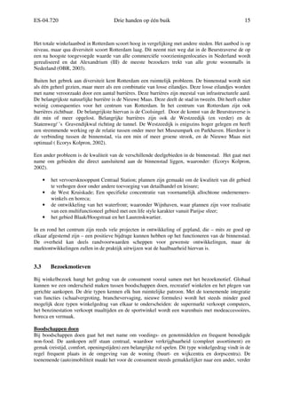 ES-04.720 Drie handen op één buik 15
Het totale winkelaanbod in Rotterdam scoort hoog in vergelijking met andere steden. Het aanbod is op
niveau, maar qua diversiteit scoort Rotterdam laag. Dit neemt niet weg dat in de Beurstraverse de op
een na hoogste toegevoegde waarde van alle commerciële voorzieningenlocaties in Nederland wordt
gerealiseerd en dat Alexandrium (III) de meeste bezoekers trekt van alle grote woonmalls in
Nederland (OBR, 2003).
Buiten het gebrek aan diversiteit kent Rotterdam een ruimtelijk probleem. De binnenstad wordt niet
als één geheel gezien, maar meer als een combinatie van losse eilandjes. Deze losse eilandjes worden
met name veroorzaakt door een aantal barrières. Deze barrières zijn meestal van infrastructurele aard.
De belangrijkste natuurlijke barrière is de Nieuwe Maas. Deze deelt de stad in tweeën. Dit heeft echter
weinig consequenties voor het centrum van Rotterdam. In het centrum van Rotterdam zijn ook
barrières zichtbaar. De belangrijkste hiervan is de Coolsingel. Door de komst van de Beurstraverse is
dit min of meer opgelost. Belangrijke barrières zijn ook de Westzeedijk (en verder) en de
Statenweg/ ’s Gravendijkwal richting de tunnel. De Westzeedijk is enigszins hoger gelegen en heeft
een stremmende werking op de relatie tussen onder meer het Museumpark en Parkhaven. Hierdoor is
de verbinding tussen de binnenstad, via een min of meer groene strook, en de Nieuwe Maas niet
optimaal ( Ecorys Kolpron, 2002).
Een ander probleem is de kwaliteit van de verschillende deelgebieden in de binnenstad. Het gaat met
name om gebieden die direct aansluitend aan de binnenstad liggen, waaronder: (Ecorys Kolpron,
2002).
• het vervoersknooppunt Centraal Station; plannen zijn gemaakt om de kwaliteit van dit gebied
te verhogen door onder andere toevoeging van detailhandel en leisure;
• de West Kruiskade; Een specifieke concentratie van voornamelijk allochtone ondernemers-
winkels en horeca;
• de ontwikkeling van het waterfront; waaronder Wijnhaven, waar plannen zijn voor realisatie
van een multifunctioneel gebied met een life style karakter vanuit Parijse sfeer;
• het gebied Blaak/Hoogstraat en het Laurenskwartier.
In en rond het centrum zijn reeds vele projecten in ontwikkeling of gepland, die – mits ze goed op
elkaar afgestemd zijn – een positieve bijdrage kunnen hebben op het functioneren van de binnenstad.
De overheid kan deels randvoorwaarden scheppen voor gewenste ontwikkelingen, maar de
marktontwikkelingen zullen in de praktijk uitwijzen wat de haalbaarheid hiervan is.
3.3 Bezoekmotieven
Bij winkelbezoek hangt het gedrag van de consument vooral samen met het bezoekmotief. Globaal
kunnen we een onderscheid maken tussen boodschappen doen, recreatief winkelen en het plegen van
gerichte aankopen. De drie typen kennen elk hun ruimtelijke patroon. Met de toenemende integratie
van functies (schaalvergroting, branchevervaging, nieuwe formules) wordt het steeds minder goed
mogelijk deze typen winkelgedrag van elkaar te onderscheiden: de supermarkt verkoopt computers,
het benzinestation verkoopt maaltijden en de sportwinkel wordt een warenhuis met modeaccessoires,
horeca en vermaak.
Boodschappen doen
Bij boodschappen doen gaat het met name om voedings- en genotmiddelen en frequent benodigde
non-food. De aankopen zelf staan centraal, waardoor verkrijgbaarheid (compleet assortiment) en
gemak (reistijd, comfort, openingstijden) een belangrijke rol spelen. Dit type winkelgedrag vindt in de
regel frequent plaats in de omgeving van de woning (buurt- en wijkcentra en dorpscentra). De
toenemende (auto)mobiliteit maakt het voor de consument steeds gemakkelijker naar een ander, verder
 