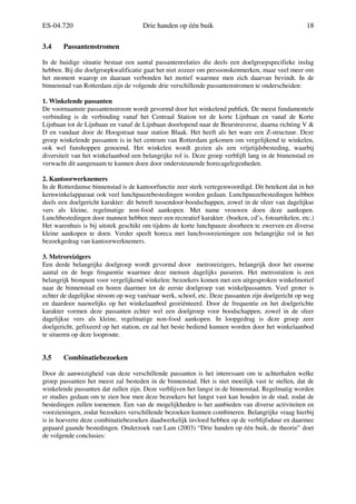 ES-04.720 Drie handen op één buik 18
3.4 Passantenstromen
In de huidige situatie bestaat een aantal passantenrelaties die deels een doelgroepspecifieke inslag
hebben. Bij die doelgroepkwalificatie gaat het niet zozeer om persoonskenmerken, maar veel meer om
het moment waarop en daaraan verbonden het motief waarmee men zich daarvan bevindt. In de
binnenstad van Rotterdam zijn de volgende drie verschillende passantenstromen te onderscheiden:
1. Winkelende passanten
De voornaamste passantenstroom wordt gevormd door het winkelend publiek. De meest fundamentele
verbinding is de verbinding vanaf het Centraal Station tot de korte Lijnbaan en vanaf de Korte
Lijnbaan tot de Lijnbaan en vanaf de Lijnbaan doorlopend naar de Beurstraverse, daarna richting V &
D en vandaar door de Hoogstraat naar station Blaak. Het heeft als het ware een Z-structuur. Deze
groep winkelende passanten is in het centrum van Rotterdam gekomen om vergelijkend te winkelen,
ook wel funshoppen genoemd. Het winkelen wordt gezien als een vrijetijdsbesteding, waarbij
diversiteit van het winkelaanbod een belangrijke rol is. Deze groep verblijft lang in de binnenstad en
verwacht dit aangenaam te kunnen doen door ondersteunende horecagelegenheden.
2. Kantoorwerknemers
In de Rotterdamse binnenstad is de kantoorfunctie zeer sterk vertegenwoordigd. Dit betekent dat in het
kernwinkelapparaat ook veel lunchpauzebestedingen worden gedaan. Lunchpauzebestedingen hebben
deels een doelgericht karakter: dit betreft tussendoor-boodschappen, zowel in de sfeer van dagelijkse
vers als kleine, regelmatige non-food aankopen. Met name vrouwen doen deze aankopen.
Lunchbestedingen door mannen hebben meer een recreatief karakter. (boeken, cd’s, fotoartikelen, etc.)
Het warenhuis is bij uitstek geschikt om tijdens de korte lunchpauze doorheen te zwerven en diverse
kleine aankopen te doen. Verder speelt horeca met lunchvoorzieningen een belangrijke rol in het
bezoekgedrag van kantoorwerknemers.
3. Metroreizigers
Een derde belangrijke doelgroep wordt gevormd door metroreizigers, belangrijk door het enorme
aantal en de hoge frequentie waarmee deze mensen dagelijks passeren. Het metrostation is een
belangrijk bronpunt voor vergelijkend winkelen: bezoekers komen met een uitgesproken winkelmotief
naar de binnenstad en horen daarmee tot de eerste doelgroep van winkelpassanten. Veel groter is
echter de dagelijkse stroom op weg van/naar werk, school, etc. Deze passanten zijn doelgericht op weg
en daardoor nauwelijks op het winkelaanbod georiënteerd. Door de frequentie en het doelgerichte
karakter vormen deze passanten echter wel een doelgroep voor boodschappen, zowel in de sfeer
dagelijkse vers als kleine, regelmatige non-food aankopen. In loopgedrag is deze groep zeer
doelgericht, gefixeerd op het station, en zal het beste bediend kunnen worden door het winkelaanbod
te situeren op deze looproute.
3.5 Combinatiebezoeken
Door de aanwezigheid van deze verschillende passanten is het interessant om te achterhalen welke
groep passanten het meest zal besteden in de binnenstad. Het is niet moeilijk vast te stellen, dat de
winkelende passanten dat zullen zijn. Deze verblijven het langst in de binnenstad. Regelmatig worden
er studies gedaan om te zien hoe men deze bezoekers het langst vast kan houden in de stad, zodat de
bestedingen zullen toenemen. Een van de mogelijkheden is het aanbieden van diverse activiteiten en
voorzieningen, zodat bezoekers verschillende bezoeken kunnen combineren. Belangrijke vraag hierbij
is in hoeverre deze combinatiebezoeken daadwerkelijk invloed hebben op de verblijfsduur en daarmee
gepaard gaande bestedingen. Onderzoek van Lam (2003) “Drie handen op één buik, de theorie” doet
de volgende conclusies:
 