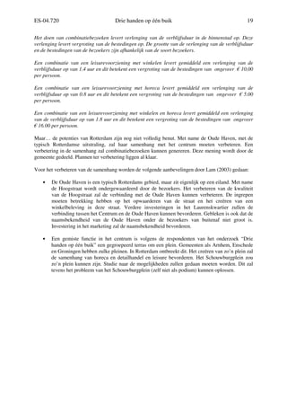 ES-04.720 Drie handen op één buik 19
Het doen van combinatiebezoeken levert verlenging van de verblijfsduur in de binnenstad op. Deze
verlenging levert vergroting van de bestedingen op. De grootte van de verlenging van de verblijfsduur
en de bestedingen van de bezoekers zijn afhankelijk van de soort bezoekers.
Een combinatie van een leisurevoorziening met winkelen levert gemiddeld een verlenging van de
verblijfsduur op van 1.4 uur en dit betekent een vergroting van de bestedingen van ongeveer € 10.00
per persoon.
Een combinatie van een leisurevoorziening met horeca levert gemiddeld een verlenging van de
verblijfsduur op van 0.8 uur en dit betekent een vergroting van de bestedingen van ongeveer € 5.00
per persoon.
Een combinatie van een leisurevoorziening met winkelen en horeca levert gemiddeld een verlenging
van de verblijfsduur op van 1.8 uur en dit betekent een vergroting van de bestedingen van ongeveer
€ 16.00 per persoon.
Maar… de potenties van Rotterdam zijn nog niet volledig benut. Met name de Oude Haven, met de
typisch Rotterdamse uitstraling, zal haar samenhang met het centrum moeten verbeteren. Een
verbetering in de samenhang zal combinatiebezoeken kunnen genereren. Deze mening wordt door de
gemeente gedeeld. Plannen ter verbetering liggen al klaar.
Voor het verbeteren van de samenhang worden de volgende aanbevelingen door Lam (2003) gedaan:
• De Oude Haven is een typisch Rotterdams gebied, maar zit eigenlijk op een eiland. Met name
de Hoogstraat wordt ondergewaardeerd door de bezoekers. Het verbeteren van de kwaliteit
van de Hoogstraat zal de verbinding met de Oude Haven kunnen verbeteren. De ingrepen
moeten betrekking hebben op het opwaarderen van de straat en het creëren van een
winkelbeleving in deze straat. Verdere investeringen in het Laurenskwartier zullen de
verbinding tussen het Centrum en de Oude Haven kunnen bevorderen. Gebleken is ook dat de
naamsbekendheid van de Oude Haven onder de bezoekers van buitenaf niet groot is.
Investering in het marketing zal de naamsbekendheid bevorderen.
• Een gemiste functie in het centrum is volgens de respondenten van het onderzoek “Drie
handen op één buik” een gegroepeerd terras om een plein. Gemeenten als Arnhem, Enschede
en Groningen hebben zulke pleinen. In Rotterdam ontbreekt dit. Het creëren van zo’n plein zal
de samenhang van horeca en detailhandel en leisure bevorderen. Het Schouwburgplein zou
zo’n plein kunnen zijn. Studie naar de mogelijkheden zullen gedaan moeten worden. Dit zal
tevens het probleem van het Schouwburgplein (zelf niet als podium) kunnen oplossen.
 
