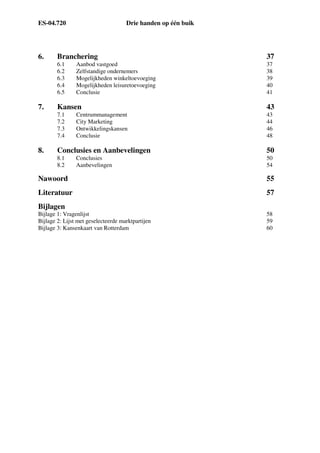 ES-04.720 Drie handen op één buik
6. Branchering 37
6.1 Aanbod vastgoed 37
6.2 Zelfstandige ondernemers 38
6.3 Mogelijkheden winkeltoevoeging 39
6.4 Mogelijkheden leisuretoevoeging 40
6.5 Conclusie 41
7. Kansen 43
7.1 Centrummanagement 43
7.2 City Marketing 44
7.3 Ontwikkelingskansen 46
7.4 Conclusie 48
8. Conclusies en Aanbevelingen 50
8.1 Conclusies 50
8.2 Aanbevelingen 54
Nawoord 55
Literatuur 57
Bijlagen
Bijlage 1: Vragenlijst 58
Bijlage 2: Lijst met geselecteerde marktpartijen 59
Bijlage 3: Kansenkaart van Rotterdam 60
 