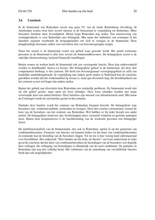 ES-04.720 Drie handen op één buik 20
3.6 Conclusie
In de binnenstad van Rotterdam woont nog geen 5% van de totale Rotterdamse bevolking. In
Amsterdam wonen twee keer zoveel mensen in de binnenstad in vergelijking tot Rotterdam. Meer
bewoners betekent meer levendigheid. Hierin loopt Rotterdam nog achter. Een intensivering van
woningproductie is voor Rotterdam zeer belangrijk. Met name het ontbreken van woningen in het
duurdere segment weerhoudt de hoogopgeleiden om zich te vestigen in de binnenstad. Deze
draagkrachtige bewoners zullen voor een betere mix van bewonersgroepen zorgen.
Naast het wonen is de binnenstad vooral een gebied waar gewerkt wordt. Het aantal werkzame
personen in de binnenstad is drie keer zoveel als binnenstadbewoners. De belangrijkste sector is de
zakelijke dienstverlening, inclusief financiële instellingen.
Buiten wonen en werken heeft de binnenstad ook een verzorgende functie. Deze kan onderverdeeld
worden in detailhandel, horeca en leisure. Het belangrijkste gebied in de binnenstad, dat deze drie
componenten herbergt, is het centrum. Dit heeft een bovenregionaal verzorgingsgebied en zelfs een
landelijke aantrekkingskracht. In vergelijking met andere grote steden in Nederland kan de conclusie
getrokken worden dat het winkelaanbod op niveau is, maar qua diversiteit laag. De bereikbaarheid van
het centrum scoort wel hoger dan andere steden.
Buiten het gebrek aan diversiteit kent Rotterdam een ruimtelijk probleem. De binnenstad wordt niet
als één geheel gezien, maar meer als losse eilandjes. Deze losse eilandjes worden met name
veroorzaakt door een aantal barrières. Deze barrières zijn meestal van infrastructurele aard. Met name
de Coolsingel wordt als een barrière gezien in het centrum.
Ondanks deze barrière wordt het centrum van Rotterdam frequent bezocht. De belangrijkste type
bezoekers zijn: winkelend publiek, werkenden en reizigers. Deze drie soorten consumenten vormen de
kern van de bezoekers van het centrum van Rotterdam. Wel hebben ze bij ieder bezoek een ander
motief. De belangrijkste motieven zijn: boodschappen doen, recreatief winkelen en gerichte aankopen
doen. Buiten deze koopmotieven is de lunchbesteding van de werkende personen een belangrijke
factor.
De multifunctionaliteit van de binnensteden, dus ook in Rotterdam, spelen in op het genereren van
combinatiebezoeken. Clusteren van functies zal kunnen leiden tot het doen van combinatiebezoeken
en zodoende kan de besteding van de bezoekers stijgen. Tot nu toe is hier weinig hard cijfermateriaal
over beschikbaar. Het onderzoek “Drie handen op één buik, de theorie” van Lam ondersteunt in ieder
geval de conclusie dat het doen van combinatiebezoeken de bestedingen van de bezoekers wel degelijk
doet verhogen. De verhoging van bestedingen is afhankelijk van de soort combinatie. De potenties in
Rotterdam zijn nog niet volledig benut. Het verbeteren van de samenhang van verschillende functies
biedt dan ook mogelijkheden.
 