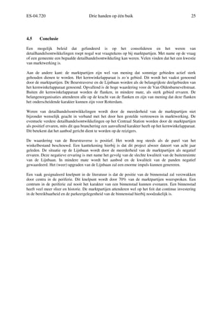 ES-04.720 Drie handen op één buik 25
4.5 Conclusie
Een mogelijk beleid dat gefundeerd is op het consolideren en het weren van
detailhandelsontwikkelingen roept nogal wat vraagtekens op bij marktpartijen. Met name op de vraag
of een gemeente een bepaalde detailhandelsontwikkeling kan weren. Velen vinden dat het een kwestie
van marktwerking is.
Aan de andere kant: de marktpartijen zijn wel van mening dat sommige gebieden actief sterk
gehouden dienen te worden. Het kernwinkelapparaat is zo´n gebied. Dit wordt het vaakst genoemd
door de marktpartijen. De Beurstraverse en de Lijnbaan worden als de belangrijkste deelgebieden van
het kernwinkelapparaat genoemd. Opvallend is de hoge waardering voor de Van Oldenbarneveltstraat.
Buiten dit kernwinkelapparaat worden de flanken, in mindere mate, als sterk gebied ervaren. De
belangenorganisaties attenderen alle op de kracht van de flanken en zijn van mening dat deze flanken
het onderscheidende karakter kunnen zijn voor Rotterdam.
Weren van detailhandelsontwikkelingen wordt door de meerderheid van de marktpartijen niet
bijzonder wenselijk geacht in verband met het door hen gestelde vertrouwen in marktwerking. De
eventuele verdere detailhandelsontwikkelingen op het Centraal Station worden door de marktpartijen
als positief ervaren, mits dit qua branchering een aanvullend karakter heeft op het kernwinkelapparaat.
Dit betekent dat het aanbod gericht dient te worden op de reizigers.
De waardering van de Beurstraverse is positief. Het wordt nog steeds als de parel van het
winkelbestand beschouwd. Een kanttekening hierbij is dat dit project alweer dateert van acht jaar
geleden. De situatie op de Lijnbaan wordt door de meerderheid van de marktpartijen als negatief
ervaren. Deze negatieve ervaring is met name het gevolg van de slechte kwaliteit van de buitenruimte
van de Lijnbaan. In mindere mate wordt het aanbod en de kwaliteit van de panden negatief
gewaardeerd. Het (weer) upgraden van de Lijnbaan zal een enorme impuls kunnen genereren.
Een vaak gesignaleerd knelpunt in de literatuur is dat de positie van de binnenstad zal verzwakken
door centra in de periferie. Dit knelpunt wordt door 70% van de marktpartijen weersproken. Een
centrum in de periferie zal nooit het karakter van een binnenstad kunnen evenaren. Een binnenstad
heeft veel meer sfeer en historie. De marktpartijen attenderen wel op het feit dat continue investering
in de bereikbaarheid en de parkeergelegenheid van de binnenstad hierbij noodzakelijk is.
 