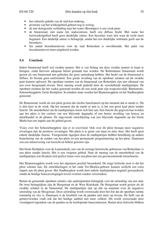ES-04.720 Drie handen op één buik 35
• het culturele gehalte van de stad kan omhoog;
• promotie van het winkelgebied gebeurt nog te weinig;
• de niet doorgezette verbinding naar het water (Boompjes) is een zwak punt;
• de binnenstad, met name het stadscentrum, heeft een diffuus beeld. Met name het
kernwinkelgebied heeft geen duidelijke entree. Een bezoeker weet niet waar de tocht moet
beginnen. Een duidelijk entree is belangrijk, omdat het een duidelijke oriëntatie geeft aan de
bezoekers;
• het aantal bezoekmotieven voor de stad Rotterdam is onvoldoende. Het palet van
bezoekmotieven moet uitgebreid worden.
5.4 Conclusie
Iedere binnenstad heeft wel zwakke punten. Het is van belang om deze zwakke punten in kaart te
brengen, zodat hiervoor adequaat beleid gemaakt kan worden. De Rotterdamse binnenstad wordt
gezien als een binnenstad met gebieden die geen samenhang hebben. Het beeld van de binnenstad is
diffuus. Er bestaat geen uniformiteit. Een goede invulling van de openbare ruimten zal dit zwakke
punt kunnen oplossen. De openbare ruimten van de binnenstad van Rotterdam zijn niet allemaal van
een even hoogstaand niveau. Deze mening wordt gedeeld door de verschillende marktpartijen. De
openbare ruimten die het vaakst genoemd worden als een zwak punt zijn respectievelijk: Binnenrotte,
Schouwburgplein, Grote Kerkplein. In mindere mate worden het Binnenwegplein en het Stadhuisplein
genoemd.
De Binnenrotte wordt als een plein gezien dat slechts functioneert op het moment dat er markt is. Dit
is drie keer in de week. Op het moment dat de markt er niet is, is het een groot kaal plein zonder
functie. De meerderheid van de marktpartijen stoort zich hier aan. Een functie die gegeven kan worden
aan het plein is het creëren van een blijvende dagmarkt of een betere invulling van horeca en
detailhandel in de plinten. De ingevoerde ontwikkeling van een blijvende dagmarkt op het Grote
Markt kan een impuls aan dit gebied geven.
Visies over het Schouwburgplein zijn er in overvloed. Ook over dit plein bestaan meer negatieve
ervaringen dan de positieve ervaringen. Het plein is te groot van maat en mist sfeer. Het heeft geen
enkele duidelijke functie. Voorgestelde ingrepen door de marktpartijen hebben betrekking op andere
branchering van de randen van het plein en een permanente programmering op het plein. Daarnaast
zou een intensivering van toezicht en beheer gewenst zijn.
Het Grote Kerkplein voor de Laurenskerk, een van de weinige historische gebouwen van Rotterdam, is
een plein zonder functie. Het is een vergeten gebied. Naar de mening van de meerderheid van de
marktpartijen zou dit plein zich perfect lenen voor een plein met een geconcentreerde terrasfunctie.
Het Binnenwegplein wordt over het algemeen positief beoordeeld. De enige kritische noot is dat het
plein schoner kan. De ontwikkelingen in het oude Ter-Meulen-gebouw kunnen wellicht een extra
impuls aan dit plein geven. Het Stadhuisplein wordt door enkele marktpartijen negatief gewaardeerd,
omdat de huidige horecavestigingen teveel overlast zouden veroorzaken.
Buiten de genoemde openbare ruimtes zijn aanloopstraten belangrijk voor de uitstraling van een stad.
De twee belangrijkste zijn de Hoogstraat en de West Kruiskade. De Hoogstraat wordt gezien als de
zwakke schakel in de binnenstad. De marktpartijen zijn op één na unaniem over de negatieve
uitstraling van de Hoogstraat. Deze uitstraling wordt veroorzaakt door het feit dat de openbare ruimte
rommelig en vies is. Daarnaast is de kwaliteit van de panden niet meer op niveau. De helft van de
geïnterviewden vindt ook dat het huidige aanbod niet meer voldoet. Dit wordt veroorzaakt door
versnipperd eigendom van de panden en de kortlopende huurcontracten. Buiten deze kritische blikken
 