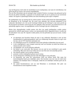 ES-04.720 Drie handen op één buik 36
naar de Hoogstraat, leeft onder de meerderheid van de marktpartijen, met name de ontwikkelaars, het
geloof dat dit een straat is met enorme mogelijkheden.
Over de West Kruiskade zijn de meningen nogal verdeeld. Positieve ervaringen zijn gebaseerd op het
feit dat dit gebied natuurlijk is gegroeid en de potentie heeft om uit te groeien tot een toeristische
trekker. De negatieve opmerkingen hebben met name betrekking op het aspect veiligheid.
De marktpartijen zijn van mening dat de zwakste punten van het stadscentrum het Schouwburgplein,
de Hoogstraat en de Coolsingel zijn. De eerste twee gebieden zijn uitvoerig behandeld in het
onderzoek. Opvallend is de visie op de Coolsingel. Kritiek op de Coolsingel is met name gericht op
het feit dat het een barrière vormt tussen de twee gebieden. Door de komst van de Beurstraverse is dit
gedeeltelijk opgelost, maar de mogelijkheden van de Coolsingel zijn niet volledig benut.
Buiten deze plaatsgebonden zwakke punten zijn door een aantal marktpartijen zwakke punten
genoemd die wellicht input kunnen vormen voor gemeentelijk beleid. Opgemerkt dient te worden dat
dit individuele visies zijn. De volgende zwakke punten, die niet gebonden zijn aan een locatie, worden
genoemd:
• de informatie naar bezoekers buiten de regio is niet voldoende. Rotterdam is trots op haar
bereikbaarheid en parkeergelegenheid, maar een willekeurige bezoeker buiten de regio weet
het niet; ook de VVV biedt deze informatie niet.
• de verbindingen tussen de verschillende interessante gebieden in Rotterdam zijn niet goed;
• in het winkelgebied is geen rustpunt aanwezig waar een bezoeker op adem kan komen om
daarna de tocht voort te zetten;
• een duidelijke visie van de gemeente ontbreekt;
• het beleid is een zwak punt. Het forceren van een stad tot een wereldstad is geen goede
doelstelling. Men moet niet teveel willen met een stad. Het moet ook natuurlijk groeien;
• het culturele gehalte van de stad kan omhoog;
• promotie van het winkelgebied gebeurt nog te weinig;
• de niet doorgezette verbinding naar het water (Boompjes) is een zwak punt;
• de binnenstad, met name het stadscentrum, heeft een diffuus beeld. Met name het
kernwinkelgebied heeft geen duidelijke entree. Een bezoeker weet niet waar de tocht moet
beginnen. Een duidelijk entree is belangrijk, omdat het een duidelijke oriëntatie geeft aan de
bezoekers;
• het aantal bezoekmotieven voor de stad Rotterdam is onvoldoende. Het palet van
bezoekmotieven moet uitgebreid worden.
 