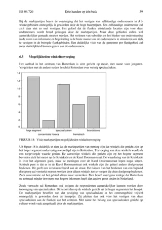 ES-04.720 Drie handen op één buik 39
Bij de marktpartijen heerst de overtuiging dat het vestigen van zelfstandige ondernemers in A1-
winkelgebieden onmogelijk is geworden door de hoge huurprijzen. Een zelfstandige ondernemer zal
zich daar niet zo snel vestigen. Het geloof dat de flanken uitstekende locaties zijn voor deze
ondernemers wordt breed gedragen door de marktpartijen. Maar deze gebieden zullen wel
aantrekkelijker gemaakt moeten worden. Het verlenen van subsidies en het bieden van ondersteuning
in de vorm van informatie en begeleiding is de beste manier om de ondernemers te stimuleren om zich
te vestigen in de beoogde flankgebieden. Een duidelijke visie van de gemeente per flankgebied zal
meer duidelijkheid kunnen geven aan de ondernemers.
6.3 Mogelijkheden winkeltoevoeging
Het aanbod in het centrum van Rotterdam is zeer gericht op mode, met name voor jongeren.
Vergeleken met de andere steden beschikt Rotterdam over weinig speciaalzaken.
FIGUUR 18: Visie marktpartijen mogelijkheden winkeltoevoeging
Uit figuur 18 is duidelijk te zien dat de marktpartijen van mening zijn dat winkels die gericht zijn op
het hoger segment ondervertegenwoordigd zijn in Rotterdam. Toevoeging van deze winkels wordt als
een toegevoegde waarde gezien. De aanwezige winkels die gericht zijn op het hogere segment
bevinden zich het meest op de Kruiskade en de Karel Doormanstraat. De waardering van de Kruiskade
is over het algemeen goed, maar de meningen over de Karel Doormanstraat lopen nogal uiteen.
Kritisch punt is dat er in de Karel Doormanstraat ook winkels zijn die geheel andere doelgroepen
bedienen. Dit geeft een verstorend beeld aan de straat. Het kiezen van het bedienen van een bepaald
doelgroep zal versterkt moeten worden door alleen winkels toe te voegen die deze doelgroep bedienen.
Zo´n concentratie zal het gebied alleen maar versterken. Men beseft overigens terdege dat Rotterdam
nu eenmaal minder inwoners met hogere inkomens heeft dan andere grote steden in Nederland.
Zoals verwacht zal Rotterdam ook volgens de respondenten aantrekkelijker kunnen worden door
toevoeging van speciaalzaken. Dit scoort dan op de winkels gericht op de hoger segmenten het hoogst.
De marktpartijen beseffen wel dat vestiging van speciaalzaken in het centrumgebied vrijwel
onmogelijk is geworden door de huurprijs. Zij pleiten dan ook voor het vestigen van deze
speciaalzaken aan de flanken van het centrum. Met name het belang van speciaalzaken gericht op
cultuur wordt vaak aangehaald door de marktpartijen.
brandstores
thematisch
speciaal zaken
concentratie horeca
hoge segment
14
12
10
8
6
4
2
0
 