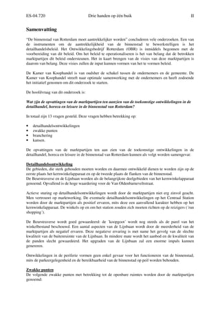 ES-04.720 Drie handen op één buik II
Samenvatting
“De binnenstad van Rotterdam moet aantrekkelijker worden” concluderen vele onderzoeken. Een van
de instrumenten om de aantrekkelijkheid van de binnenstad te bewerkstelligen is het
detailhandelsbeleid. Het Ontwikkelingsbedrijf Rotterdam (OBR) is inmiddels begonnen met de
voorbereiding van dit beleid. Om het beleid te operationaliseren is het van belang dat de betrokken
marktpartijen dit beleid ondersteunen. Het in kaart brengen van de visies van deze marktpartijen is
daarom van belang. Deze visies zullen de input kunnen vormen van het te vormen beleid.
De Kamer van Koophandel is van oudsher de schakel tussen de ondernemers en de gemeente. De
Kamer van Koophandel streeft naar optimale samenwerking met de ondernemers en heeft zodoende
het initiatief genomen om dit onderzoek te starten.
De hoofdvraag van dit onderzoek is:
Wat zijn de opvattingen van de marktpartijen ten aanzien van de toekomstige ontwikkelingen in de
detailhandel, horeca en leisure in de binnenstad van Rotterdam?
In totaal zijn 13 vragen gesteld. Deze vragen hebben betrekking op:
• detailhandelsontwikkelingen
• zwakke punten
• branchering
• kansen.
De opvattingen van de marktpartijen ten aan zien van de toekomstige ontwikkelingen in de
detailhandel, horeca en leisure in de binnenstad van Rotterdam kunnen als volgt worden samengevat:
Detailhandelsontwikkeling
De gebieden, die sterk gehouden moeten worden en daarmee ontwikkeld dienen te worden zijn op de
eerste plaats het kernwinkelapparaat en op de tweede plaats de flanken van de binnenstad.
De Beurstraverse en de Lijnbaan worden als de belangrijkste deelgebieden van het kernwinkelapparaat
genoemd. Opvallend is de hoge waardering voor de Van Oldenbarneveltstraat.
Actieve sturing op detailhandelsontwikkelingen wordt door de marktpartijen niet erg zinvol geacht.
Men vertrouwt op marktwerking. De eventuele detailhandelsontwikkelingen op het Centraal Station
worden door de marktpartijen als positief ervaren, mits deze een aanvullend karakter hebben op het
kernwinkelapparaat. De winkels op en om het station zouden zich moeten richten op de reizigers (´run
shopping´).
De Beurstraverse wordt goed gewaardeerd: de ´koopgoot´ wordt nog steeds als de parel van het
winkelbestand beschouwd. Een aantal aspecten van de Lijnbaan wordt door de meerderheid van de
marktpartijen als negatief ervaren. Deze negatieve ervaring is met name het gevolg van de slechte
kwaliteit van de buitenruimte van de Lijnbaan. In mindere mate wordt het aanbod en de kwaliteit van
de panden slecht gewaardeerd. Het upgraden van de Lijnbaan zal een enorme impuls kunnen
genereren.
Ontwikkelingen in de periferie vormen geen enkel gevaar voor het functioneren van de binnenstad,
mits de parkeergelegenheid en de bereikbaarheid van de binnenstad op peil worden behouden.
Zwakke punten
De volgende zwakke punten met betrekking tot de openbare ruimtes worden door de marktpartijen
genoemd:
 