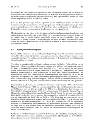 ES-04.720 Drie handen op één buik 40
Formules die wel kans van overleven hebben in het stadscentrum zijn brandstores. Dit zijn winkels die
uitsluitend één merk verkopen. De laatste aanwinst van Rotterdam is de onlangs geopende Nikestore.
Dit wordt door een ieder gezien als een goede ontwikkeling. Men signaleert op dit moment een tekort
aan een dergelijk type winkels in het huidige aanbod.
Naast de drie genoemde type winkels signaleren enkele marktpartijen tevens een tekort aan
thematische winkels en concentraties van horecagelegenheden. Voorbeelden zijn theezaken, die alleen
maar verschillende theesoorten verkopen. Of winkels die alleen gericht zijn op het zakelijke leven.
Denk aan het bedienen van een doelgroep door het kiezen van een bepaald thema.
Meerdere geïnterviewden wijzen op het feit dat de overheid weinig kan doen in de branchering. Men
moet ook niet de illusie hebben dat ze dat wel kan. Het is pure marktwerking. Een gemeente kan wel
de condities van een gebied dusdanig aantrekkelijk maken dat het toegankelijker wordt voor
investeerders of nieuwe formules. De condities hebben niet alleen betrekking op de omgeving, maar
ook op beleidsniveau. Het formuleren van een duidelijke economische visie op lange termijn zal een
bijdrage kunnen leveren.
6.4 Mogelijke leisuretoevoegingen
Leisure lijkt het antwoord te zijn op vele binnenstedelijke vraagstukken. De consumenten willen meer
vermaakt worden in hun vrije tijd. Een bezoek aan de binnenstad zal gecombineerd kunnen worden
met een leisurefunctie. Het huidige aanbod van leisurefuncties in Rotterdam heeft meestal betrekking
op muziek, cultuur en vermaak.
Van belang op muziekgebied is het Concert- en Congresgebouw De Doelen (1966), residentie van het
Rotterdams Philharmonisch Orkest. Popconcerten en operavoorstellingen vinden met name plaats in
het sport- en tentoonstellingscomplex Ahoy' Rotterdam en het Feyenoord stadion. Op toneelgebied
zijn de belangrijkste theaters de nieuwe Rotterdamse Schouwburg, het Luxortheater en het Theater
Zuidplein; gespecialiseerd in kleine zaalproducties zijn onder meer Theater Lantaren/Venster, het
Hofpleintheater (onder meer kindertheater), het Bibliotheektheater, HAL 4 en de zaal van de Unie. Er
zijn dertien bioscopen (o.a. het IMAX-theater met het grootste projectiescherm van Nederland, 23 m
breed en Pathé-bioscoop op de Schouwburgplein). Jaarlijks worden te Rotterdam het internationale
Filmfestival Rotterdam en het poëzie- en literatuurfestival Poetry International (sinds 1978) gehouden.
Rotterdam telt ca. 25 musea, w.o. het Museum Boijmans-Van Beuningen (1847), het Historisch
Museum der Stad Rotterdam (1861; met onder meer de collectie Atlas Van Stolk en twee dependances
in Delfshaven), voor een deel gevestigd in het 17de-eeuwse Schielandhuis, het Museum voor
Volkenkunde (1883; gemoderniseerd 1987), het Mariniersmuseum Rotterdam, het Openbaar Vervoer
Museum, het Nationaal Schoolmuseum en het Museum Hendrik Chabot. Het Maritiem Museum Prins
Hendrik (1873; sedert 1997 ook een Maritiem Buitenmuseum) is gevestigd in de Leuvehaven; hier ligt
ook het museumschip De Buffel, dat van 1868 tot 1896 dienst deed als ramtorenschip van de
Koninklijke Marine, daarna werd verbouwd tot logementschip en in 1974–1979 in de originele staat
werd hersteld. Het Belastingmuseum Prof. Dr. Van der Poel veranderde in 1997 zijn roepnaam in
Belasting- en Douanemuseum. In Villa Dijkzigt is het Natuurmuseum Rotterdam (1988) gevestigd. In
het begin van de jaren negentig werd het zogenaamde Museumpark voltooid, waar zich het
Nederlands Architectuurinstituut (NAi), de Kunsthal, het Museum Boijmans-Van Beuningen en het
Chabot Museum bevinden.
Verder zijn er vele bestemmingen met vermaak als hoofddoel. De bekendste is natuurlijk het casino.
In het centrum vindt men tevens verschillende amusementshallen. Het skatepark aan de Westblaak is
een van de nieuwste leisurevoorzieningen in het centrum.
 