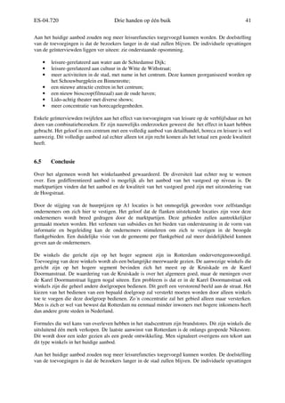 ES-04.720 Drie handen op één buik 41
Aan het huidige aanbod zouden nog meer leisurefuncties toegevoegd kunnen worden. De doelstelling
van de toevoegingen is dat de bezoekers langer in de stad zullen blijven. De individuele opvattingen
van de geïnterviewden liggen ver uiteen: zie onderstaande opsomming.
• leisure-gerelateerd aan water aan de Schiedamse Dijk;
• leisure-gerelateerd aan cultuur in de Witte de Withstraat;
• meer activiteiten in de stad, met name in het centrum. Deze kunnen georganiseerd worden op
het Schouwburgplein en Binnenrotte;
• een nieuwe attractie creëren in het centrum;
• een nieuw bioscoop(filmzaal) aan de oude haven;
• Lido-achtig theater met diverse shows;
• meer concentratie van horecagelegenheden.
Enkele geïnterviewden twijfelen aan het effect van toevoegingen van leisure op de verblijfsduur en het
doen van combinatiebezoeken. Er zijn nauwelijks onderzoeken geweest die het effect in kaart hebben
gebracht. Het geloof in een centrum met een volledig aanbod van detailhandel, horeca en leisure is wel
aanwezig. Dit volledige aanbod zal echter alleen tot zijn recht komen als het totaal een goede kwaliteit
heeft.
6.5 Conclusie
Over het algemeen wordt het winkelaanbod gewaardeerd. De diversiteit laat echter nog te wensen
over. Een gedifferentieerd aanbod is mogelijk als het aanbod van het vastgoed op niveau is. De
marktpartijen vinden dat het aanbod en de kwaliteit van het vastgoed goed zijn met uitzondering van
de Hoogstraat.
Door de stijging van de huurprijzen op A1 locaties is het onmogelijk geworden voor zelfstandige
ondernemers om zich hier te vestigen. Het geloof dat de flanken uitstekende locaties zijn voor deze
ondernemers wordt breed gedragen door de marktpartijen. Deze gebieden zullen aantrekkelijker
gemaakt moeten worden. Het verlenen van subsidies en het bieden van ondersteuning in de vorm van
informatie en begeleiding kan de ondernemers stimuleren om zich te vestigen in de beoogde
flankgebieden. Een duidelijke visie van de gemeente per flankgebied zal meer duidelijkheid kunnen
geven aan de ondernemers.
De winkels die gericht zijn op het hoger segment zijn in Rotterdam ondervertegenwoordigd.
Toevoeging van deze winkels wordt als een belangrijke meerwaarde gezien. De aanwezige winkels die
gericht zijn op het hogere segment bevinden zich het meest op de Kruiskade en de Karel
Doormanstraat. De waardering van de Kruiskade is over het algemeen goed, maar de meningen over
de Karel Doormanstraat liggen nogal uiteen. Een probleem is dat er in de Karel Doormanstraat ook
winkels zijn die geheel andere doelgroepen bedienen. Dit geeft een verstorend beeld aan de straat. Het
kiezen van het bedienen van een bepaald doelgroep zal versterkt moeten worden door alleen winkels
toe te voegen die deze doelgroep bedienen. Zo´n concentratie zal het gebied alleen maar versterken.
Men is zich er wel van bewust dat Rotterdam nu eenmaal minder inwoners met hogere inkomens heeft
dan andere grote steden in Nederland.
Formules die wel kans van overleven hebben in het stadscentrum zijn brandstores. Dit zijn winkels die
uitsluitend één merk verkopen. De laatste aanwinst van Rotterdam is de onlangs geopende Nikestore.
Dit wordt door een ieder gezien als een goede ontwikkeling. Men signaleert overigens een tekort aan
dit type winkels in het huidige aanbod.
Aan het huidige aanbod zouden nog meer leisurefuncties toegevoegd kunnen worden. De doelstelling
van de toevoegingen is dat de bezoekers langer in de stad zullen blijven. De individuele opvattingen
 