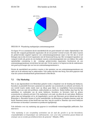 ES-04.720 Drie handen op één buik 44
15,0%
20,0%
65,0%
geen mening
negatief
positief
FIGUUR 19: Waardering marktpartijen centrummanagement
Uit figuur 19 is te constateren dat de meerderheid dit een goed initiatief zal vinden. Opmerkelijk is het
feit dat alle vastgoed gerelateerde organisaties dit als een positief voorstel ervaren. De reden waarom
de geïnterviewden negatief tegenover een centrummanagementteam staan is het feit dat er teveel
belangen zijn en dat al teveel organisaties met de binnenstad bezig zijn. Het versnipperd eigendom van
vastgoed wordt ook gezien als een knelpunt waarom centrummanagement niet zou lukken. Een ander
opmerkelijke constatering is dat sommige geïnterviewden organisaties beschouwen als een
centrummanagementteam, terwijl deze het niet zijn. Uit de reacties is te beproeven dat de ondernemers
niet goed op de hoogte zijn van wat een centrummanagementteam is.
Gezien de meerderheid aan positieve reacties is het opstarten van een centrummanagementteam een
optie om in de toekomst naar te onderzoeken. Vele steden zijn hier mee bezig. Een alom geprezen stad
waar dit systeem uitstekend heeft gefunctioneerd is Den Bosch.
7.2 City Marketing
Hoe in zijn algemeenheid over Rotterdam gedacht wordt, is bepalend voor de houding die bedrijven,
bezoekers en potentiële bewoners aannemen ten opzichte van economische en culturele activiteiten. In
een wereld waarin steden steeds meer op elkaar gaan lijken en vergelijkbare basisvoorzieningen
hebben, moet een stad zich profileren, onderscheiden en excelleren. Steden hebben daar baat bij: het
aantrekken en vasthouden van de juiste bedrijven, bezoekers en bewoners leidt tot grotere
economische en culturele activiteit. City marketing is een zaak van allen die de stad maken. Bedrijven
spelen daar een belangrijke rol in, als topgebruikers van de stad. Bewoners geven inhoud aan dat wat
Rotterdam is. Bezoekers komen af op het aantrekkelijke van Rotterdam en bepalen daarmee mede het
beeld. Daarnaast nemen zij hun beeld mee naar huis, mee de wereld in. Daarmee zijn zowel bedrijven
als bewoners en bezoekers consument en producent tegelijkertijd.
Vele definities over city marketing zijn gegeven in verschillende wetenschappelijke publicaties. Een
daarvan is:
“City marketing is een verzameling activiteiten van de stad die gericht is op het bevorderen,
vergemakkelijken en bespoedigen van ruiltransacties, voor zover deze activiteiten passen binnen de
strategie van en worden gecoördineerd door de gemeente” (Daniels, 1995).
 