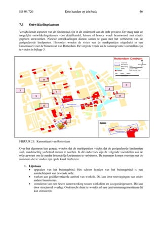 ES-04.720 Drie handen op één buik 46
7.3 Ontwikkelingskansen
Verschillende aspecten van de binnenstad zijn in dit onderzoek aan de orde geweest. De vraag naar de
mogelijke ontwikkelingskansen voor detailhandel, leisure of horeca wordt beantwoord met eerder
gegeven antwoorden. Nieuwe ontwikkelingen dienen samen te gaan met het verbeteren van de
gesignaleerde knelpunten. Hieronder worden de visies van de marktpartijen uitgedrukt in een
kansenkaart voor de binnenstad van Rotterdam. De vergrote versie en de samengevatte voorstellen zijn
te vinden in bijlage 3.
FIGUUR 21: Kansenkaart van Rotterdam
Over het algemeen kan gezegd worden dat de marktpartijen vinden dat de gesignaleerde knelpunten
snel, daadkrachtig verbeterd dienen te worden. In dit onderzoek zijn de volgende voorstellen aan de
orde geweest om de eerder behandelde knelpunten te verbeteren. De nummers komen overeen met de
nummers die te vinden zijn op de kaart hierboven:
1. Lijnbaan
• upgraden van het buitengebied. Het schoon houden van het buitengebied is een
aandachtspunt van de eerste orde;
• werken aan gedifferentieerde aanbod van winkels. Dit kan door toevoegingen van onder
andere brandstores;
• stimuleren van een betere samenwerking tussen winkeliers en vastgoedeigenaren. Dit kan
door structureel overleg. Onderzocht dient te worden of een centrummanagementteam dit
kan stimuleren.
1
2
3
4
5
6
7
8
8
 