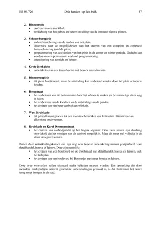 ES-04.720 Drie handen op één buik 47
2. Binnenrotte
• creëren van een markthal;
• verdichting van het gebied en betere invulling van de ontstane nieuwe plinten.
3. Schouwburgplein
• andere branchering van de randen van het plein;
• onderzoek naar de mogelijkheden van het creëren van een complete en compacte
horecaclustering rond dit plein;
• programmering van activiteiten van het plein in de zomer en winter periode. Gedacht kan
worden aan een permanente weekend programmering.
• intensivering van toezicht en beheer.
4. Grote Kerkplein
• ontwikkelen van een terrasfunctie met horeca en restaurants.
5. Binnenwegplein
• dit plein functioneert, maar de uitstraling kan verbeterd worden door het plein schoon te
houden.
6. Hoogstraat
• het verbeteren van de buitenruimte door het schoon te maken en de rommelige sfeer weg
te halen;
• het verbeteren van de kwaliteit en de uitstraling van de panden;
• het creëren van een beter aanbod aan winkels.
7. West Kruiskade
• dit gebied kan uitgroeien tot een toeristische trekker van Rotterdam. Stimuleren van
allochtone ondernemers.
8. Kruiskade en Karel Doormanstraat
• het creëren van aanbodgericht op het hogere segment. Deze twee straten zijn dusdanig
ontwikkeld dat het vestigen van dit aanbod mogelijk is. Maar dit moet wel volledig in de
straat doorgezet worden.
Buiten deze ontwikkelingskansen om zijn nog een tweetal ontwikkelingskansen gesignaleerd voor
detailhandel, horeca of leisure. Deze zijn namelijk:
• het creëren van een boulevard op de Coolsingel met detailhandel, horeca en leisure, incl.
het lichtplan;
• het creëren van een boulevard bij Boompjes met meer horeca en leisure.
Deze twee voorstellen zullen uiteraard nader bekeken moeten worden. Een opmerking die door
meerdere marktpartijen omtrent geschetste ontwikkelingen gemaakt is, is dat Rotterdam het water
terug moet brengen in de stad.
 