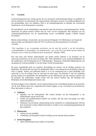 ES-04.720 Drie handen op één buik 48
7.4 Conclusie
Centrummanagement kan worden gezien als een structureel samenwerkingsverband van publieke en
private partijen in een binnenstad. De samenwerking vindt plaats op basis van gelijkwaardigheid, met
een gezamenlijke inzet van middelen. Doel is de aantrekkingskracht en daarmee het economisch
functioneren van de binnenstad te versterken.
De meerderheid van de marktpartijen staat positief tegen het fenomeen centrummanagement. Verder
onderzoek zal gedaan moeten worden naar de vorm van het management. Het opstarten van een
centrummanagementteam zou de samenwerking tussen verschillende partijen wellicht kunnen
bevorderen.
Buiten samenwerking is de promotie van een stad zeer belangrijk. City Marketing is een begrip dat
tegenwoordig veel gehanteerd wordt. De VVV zou hierin een meer prominente rol in kunnen
vervullen.
“City marketing is een verzameling activiteiten van de stad die gericht is op het bevorderen,
vergemakkelijken en bespoedigen van ruiltransacties, voor zover deze activiteiten passen binnen de
strategie van en worden gecoördineerd door de gemeente” (Daniels, 1995).
Een stad moet zich kunnen onderscheiden van andere steden. Daarom is de promotie van de
aanwezige kwaliteiten van de stad van belang. Het ‘merk’ Rotterdam is een verantwoordelijkheid van
het stadsbestuur, met de burgemeester als ‘brandmanager’. Daarnaast is Rotterdam Marketing één van
de partijen die verantwoordelijk is voor het imago van het leisureproduct.
De grote meerderheid geeft een negatieve beoordeling ten aanzien van de huidige promotie van
Rotterdam. Dit betreft dan met name de detailhandel. Men is van mening dat op dat gebied weinig tot
niets is gedaan. Andere veel gehoorde kritiek is er in de constatering dat er geen duidelijke visie
aanwezig is over de richting waar de stad naar toe moet gaan. De promotie is ook niet eenduidig
genoeg volgens de respondenten. De meerderheid van de ondernemers gaf aan weinig te merken van
de promotie. De ondernemers zouden echter zelf ook actiever kunnen zijn. De Stichting City
Rotterdam zou hierbij behulpzaam kunnen zijn.
De kansen liggen in het verbeteren van de samenwerking tussen verschillende partijen en de promotie
van de stad. Buiten deze twee organisatorische kansen liggen er nog vele kansen op locatieniveau.
Deze zijn samen te vatten in:
1. Lijnbaan:
• upgraden van het buitengebied. Het schoon houden van het buitengebied is een
aandachtspunt van de eerste orde;
• werken aan gedifferentieerd aanbod van winkels. Dit kan door toevoeging van onder
andere brandstores;
• stimuleren van een betere samenwerking tussen winkeliers en vastgoedeigenaren. Dit kan
door structureel overleg. Onderzocht dient te worden of een centrummanagementteam dit
kan stimuleren.
2. Binnenrotte:
• creëren van een markthal;
• verdichting van het gebied en beter invulling van de ontstane nieuwe plinten.
3. Schouwburgplein:
• andere branchering van de randen van het plein;
 