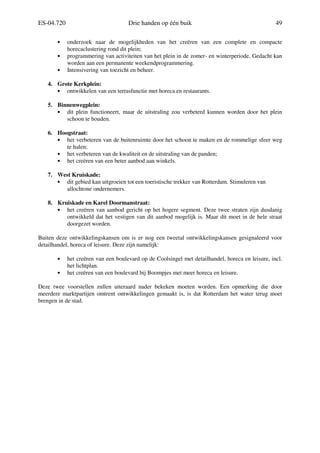 ES-04.720 Drie handen op één buik 49
• onderzoek naar de mogelijkheden van het creëren van een complete en compacte
horecaclustering rond dit plein;
• programmering van activiteiten van het plein in de zomer- en winterperiode. Gedacht kan
worden aan een permanente weekendprogrammering.
• Intensivering van toezicht en beheer.
4. Grote Kerkplein:
• ontwikkelen van een terrasfunctie met horeca en restaurants.
5. Binnenwegplein:
• dit plein functioneert, maar de uitstraling zou verbeterd kunnen worden door het plein
schoon te houden.
6. Hoogstraat:
• het verbeteren van de buitenruimte door het schoon te maken en de rommelige sfeer weg
te halen;
• het verbeteren van de kwaliteit en de uitstraling van de panden;
• het creëren van een beter aanbod aan winkels.
7. West Kruiskade:
• dit gebied kan uitgroeien tot een toeristische trekker van Rotterdam. Stimuleren van
allochtone ondernemers.
8. Kruiskade en Karel Doormanstraat:
• het creëren van aanbod gericht op het hogere segment. Deze twee straten zijn dusdanig
ontwikkeld dat het vestigen van dit aanbod mogelijk is. Maar dit moet in de hele straat
doorgezet worden.
Buiten deze ontwikkelingskansen om is er nog een tweetal ontwikkelingskansen gesignaleerd voor
detailhandel, horeca of leisure. Deze zijn namelijk:
• het creëren van een boulevard op de Coolsingel met detailhandel, horeca en leisure, incl.
het lichtplan.
• het creëren van een boulevard bij Boompjes met meer horeca en leisure.
Deze twee voorstellen zullen uiteraard nader bekeken moeten worden. Een opmerking die door
meerdere marktpartijen omtrent ontwikkelingen gemaakt is, is dat Rotterdam het water terug moet
brengen in de stad.
 