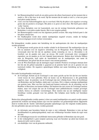 ES-04.720 Drie handen op één buik III
• het Binnenrottegebied wordt als een plein gezien dat alleen functioneert op het moment dat er
markt is. Dit is drie keer in de week. Op het moment dat de markt er niet is, is het een groot
kaal plein zonder functie;
• visies over het Schouwburgplein zijn in overvloed. Ook bij dit plein is de negatieve ervaring
groter dan de positieve ervaringen. Het plein is te groot en mist sfeer. Het heeft geen enkele
´echte´ functie;
• het Grote Kerkplein voor de Laurenskerk, een van de weinige historische gebouwen van
Rotterdam, is een plein zonder functie. Het is een vergeten gebied;
• het Binnenwegplein wordt over het algemeen positief ervaren. Het enige kritisch punt is dat
het plein schoner kan;
• het Stadhuisplein wordt door enkele marktpartijen negatief ervaren, omdat de huidige
horecavestigingen teveel overlast veroorzaken.
De belangrijkste zwakke punten met betrekking tot de aanloopstraten die door de marktpartijen
worden genoemd:
• de Hoogstraat wordt gezien als de zwakke schakel in de binnenstad. De marktpartijen zijn op
één na unaniem over de negatieve uitstraling van de Hoogstraat. Deze uitstraling wordt
veroorzaakt door het feit dat de openbare ruimte rommelig en vies is. Bovendien is de
kwaliteit van de panden niet meer op niveau. Dit wordt veroorzaakt door versnipperd
eigendom van de panden en de kort lopende huurcontracten. Buiten deze kritische blikken
naar de Hoogstraat, leeft onder de meerderheid van de marktpartijen, met name de
ontwikkelaars, het geloof dat dit een straat is met enorme potenties;
• over de West Kruiskade zijn de meningen nogal verdeeld. Positieve ervaringen ontstaan door
het feit dat dit gebied natuurlijk is gegroeid en de potentie heeft om uit te groeien tot een
toeristisch trekker. De negatieve opmerkingen hebben met name betrekking op het aspect
veiligheid.
Een ander locatiegebonden zwak punt is:
• de Coolsingel. Kritiek op de Coolsingel is met name gericht op het feit dat het een barrière
vormt tussen de twee gebieden. Door de komst van de Beurstraverse is dit gedeeltelijk
opgelost, maar de potenties van de Coolsingel zijn niet volledig benut. Door de hoofdstraat
van Rotterdam, met het Stadhuis, rijden auto´s en trams. Dit is volgens sommige marktpartijen
een gemiste kans. Men zou hier een boulevard kunnen realiseren, die de uitstraling van de
Ramblas in Barcelona zou kunnen hebben. Dit betekent dus niet zozeer de Coolsingel autoluw
maken, maar wel zorgen dat aan de Coolsingel meer publieksfuncties worden gevestigd:
winkels, horeca en culturele voorzieningen. Deze moeten dan op een intelligente manier
bereikbaar worden gemaakt voor het publiek. Het lichtplan moet hierbij wel betrokken
worden.
Buiten deze plaatsgebonden zwakke punten is door een aantal marktpartijen een aantal zwakke punten
genoemd die wellicht van belang kunnen zijn voor het opstellen van gemeentelijk beleid. Opgemerkt
dient te worden dat dit ´slechts´ individueel gemaakte opmerkingen zijn. De volgende zwakke punten,
die niet gebonden zijn aan een locatie, worden genoemd:
• de informatie naar bezoekers buiten de regio is niet voldoende. Rotterdam is trots op haar
bereikbaarheid en parkeergelegenheid, maar een willekeurige bezoeker buiten de regio weet
het niet;
• de verbindingen tussen de verschillende interessante gebieden in Rotterdam zijn niet goed;
• in het winkelgebied is geen rustpunt aanwezig waar een bezoeker op adem kan komen om
daarna de tocht voort te zetten;
• een duidelijke visie van de gemeente ontbreekt;
 