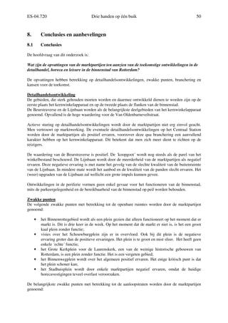 ES-04.720 Drie handen op één buik 50
8. Conclusies en aanbevelingen
8.1 Conclusies
De hoofdvraag van dit onderzoek is:
Wat zijn de opvattingen van de marktpartijen ten aanzien van de toekomstige ontwikkelingen in de
detailhandel, horeca en leisure in de binnenstad van Rotterdam?
De opvattingen hebben betrekking op detailhandelsontwikkelingen, zwakke punten, branchering en
kansen voor de toekomst.
Detailhandelsontwikkeling
De gebieden, die sterk gehouden moeten worden en daarmee ontwikkeld dienen te worden zijn op de
eerste plaats het kernwinkelapparaat en op de tweede plaats de flanken van de binnenstad.
De Beurstraverse en de Lijnbaan worden als de belangrijkste deelgebieden van het kernwinkelapparaat
genoemd. Opvallend is de hoge waardering voor de Van Oldenbarneveltstraat.
Actieve sturing op detailhandelsontwikkelingen wordt door de marktpartijen niet erg zinvol geacht.
Men vertrouwt op marktwerking. De eventuele detailhandelsontwikkelingen op het Centraal Station
worden door de marktpartijen als positief ervaren, voorzover deze qua branchering een aanvullend
karakter hebben op het kernwinkelapparaat. Dit betekent dat men zich meer dient te richten op de
reizigers.
De waardering van de Beurstraverse is positief. De ´koopgoot´ wordt nog steeds als de parel van het
winkelbestand beschouwd. De Lijnbaan wordt door de meerderheid van de marktpartijen als negatief
ervaren. Deze negatieve ervaring is met name het gevolg van de slechte kwaliteit van de buitenruimte
van de Lijnbaan. In mindere mate wordt het aanbod en de kwaliteit van de panden slecht ervaren. Het
(weer) upgraden van de Lijnbaan zal wellicht een grote impuls kunnen geven.
Ontwikkelingen in de periferie vormen geen enkel gevaar voor het functioneren van de binnenstad,
mits de parkeergelegenheid en de bereikbaarheid van de binnenstad op peil worden behouden.
Zwakke punten
De volgende zwakke punten met betrekking tot de openbare ruimtes worden door de marktpartijen
genoemd:
• het Binnenrottegebied wordt als een plein gezien dat alleen functioneert op het moment dat er
markt is. Dit is drie keer in de week. Op het moment dat de markt er niet is, is het een groot
kaal plein zonder functie;
• visies over het Schouwburgplein zijn er in overvloed. Ook bij dit plein is de negatieve
ervaring groter dan de positieve ervaringen. Het plein is te groot en mist sfeer. Het heeft geen
enkele ´echte´ functie;
• het Grote Kerkplein voor de Laurenskerk, een van de weinige historische gebouwen van
Rotterdam, is een plein zonder functie. Het is een vergeten gebied;
• het Binnenwegplein wordt over het algemeen positief ervaren. Het enige kritisch punt is dat
het plein schoner kan;
• het Stadhuisplein wordt door enkele marktpartijen negatief ervaren, omdat de huidige
horecavestigingen teveel overlast veroorzaken.
De belangrijkste zwakke punten met betrekking tot de aanloopstraten worden door de marktpartijen
genoemd:
 
