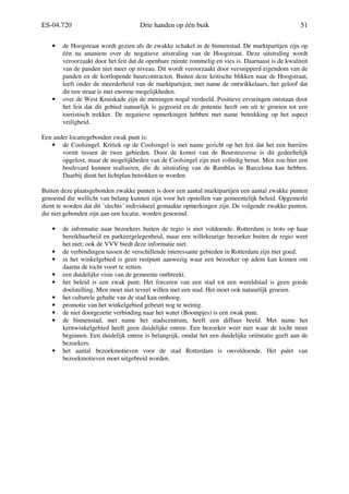 ES-04.720 Drie handen op één buik 51
• de Hoogstraat wordt gezien als de zwakke schakel in de binnenstad. De marktpartijen zijn op
één na unaniem over de negatieve uitstraling van de Hoogstraat. Deze uitstraling wordt
veroorzaakt door het feit dat de openbare ruimte rommelig en vies is. Daarnaast is de kwaliteit
van de panden niet meer op niveau. Dit wordt veroorzaakt door versnipperd eigendom van de
panden en de kortlopende huurcontracten. Buiten deze kritische blikken naar de Hoogstraat,
leeft onder de meerderheid van de marktpartijen, met name de ontwikkelaars, het geloof dat
dit een straat is met enorme mogelijkheden.
• over de West Kruiskade zijn de meningen nogal verdeeld. Positieve ervaringen ontstaan door
het feit dat dit gebied natuurlijk is gegroeid en de potentie heeft om uit te groeien tot een
toeristisch trekker. De negatieve opmerkingen hebben met name betrekking op het aspect
veiligheid.
Een ander locatiegebonden zwak punt is:
• de Coolsingel. Kritiek op de Coolsingel is met name gericht op het feit dat het een barrière
vormt tussen de twee gebieden. Door de komst van de Beurstraverse is dit gedeeltelijk
opgelost, maar de mogelijkheden van de Coolsingel zijn niet volledig benut. Men zou hier een
boulevard kunnen realiseren, die de uitstraling van de Ramblas in Barcelona kan hebben.
Daarbij dient het lichtplan betrokken te worden.
Buiten deze plaatsgebonden zwakke punten is door een aantal marktpartijen een aantal zwakke punten
genoemd die wellicht van belang kunnen zijn voor het opstellen van gemeentelijk beleid. Opgemerkt
dient te worden dat dit ´slechts´ individueel gemaakte opmerkingen zijn. De volgende zwakke punten,
die niet gebonden zijn aan een locatie, worden genoemd:
• de informatie naar bezoekers buiten de regio is niet voldoende. Rotterdam is trots op haar
bereikbaarheid en parkeergelegenheid, maar een willekeurige bezoeker buiten de regio weet
het niet; ook de VVV biedt deze informatie niet.
• de verbindingen tussen de verschillende interessante gebieden in Rotterdam zijn niet goed.
• in het winkelgebied is geen rustpunt aanwezig waar een bezoeker op adem kan komen om
daarna de tocht voort te zetten.
• een duidelijke visie van de gemeente ontbreekt.
• het beleid is een zwak punt. Het forceren van een stad tot een wereldstad is geen goede
doelstelling. Men moet niet teveel willen met een stad. Het moet ook natuurlijk groeien.
• het culturele gehalte van de stad kan omhoog.
• promotie van het winkelgebied gebeurt nog te weinig.
• de niet doorgezette verbinding naar het water (Boompjes) is een zwak punt.
• de binnenstad, met name het stadscentrum, heeft een diffuus beeld. Met name het
kernwinkelgebied heeft geen duidelijke entree. Een bezoeker weet niet waar de tocht moet
beginnen. Een duidelijk entree is belangrijk, omdat het een duidelijke oriëntatie geeft aan de
bezoekers.
• het aantal bezoekmotieven voor de stad Rotterdam is onvoldoende. Het palet van
bezoekmotieven moet uitgebreid worden.
 