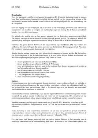 ES-04.720 Drie handen op één buik 52
Branchering
Over het algemeen wordt het winkelaanbod gewaardeerd. De diversiteit laat echter nogal te wensen
over. Een gedifferentieerd aanbod is mogelijk als het aanbod van het vastgoed op niveau is. De
marktpartijen vinden dat het aanbod en de kwaliteit van het vastgoed goed zijn met uitzondering van
de Hoogstraat.
Door de stijging van de huurprijzen op A1 locaties is het onmogelijk geworden voor zelfstandige
ondernemers om zich hier te vestigen. De marktpartijen zijn van mening dat de flanken uitstekende
locaties zijn voor deze ondernemers.
De winkels die gericht zijn op het hogere segment zijn in Rotterdam ondervertegenwoordigd.
Toevoeging van deze winkels wordt als een toegevoegde waarde gezien. De aanwezige winkels die
gericht zijn op het hogere segment bevinden zich het op de Kruiskade en de Karel Doormanstraat.
Formules die goede kansen hebben in het stadscentrum zijn brandstores. Dit zijn winkels die
uitsluitend één merk verkopen. De laatste aanwinst van Rotterdam is de onlangs geopende Nikestore.
Dit wordt door iedereen gezien als een goede ontwikkeling.
Aan het huidige aanbod zouden nog meer leisurefuncties toegevoegd kunnen worden. De doelstelling
van de toevoegingen is dat de bezoekers langer in de stad zullen blijven. Enkele voorbeelden van
individuele opvattingen zijn in grote lijnen als volgt samen te vatten:
• leisure-gerelateerd aan water aan de Schiedamse Dijk;
• leisure-gerelateerd aan cultuur in de Witte de Withstraat;
• meer activiteiten in de stad, met name in het centrum. Deze kunnen georganiseerd worden op
het Schouwburgplein en Binnenrotteplein;
• een nieuwe attractie creëren in het centrum;
• een nieuwe bioscoop(filmzaal) aan de Oude Haven;
• Lido achtig theater met diverse shows;
• meer concentratie van horeca gelegenheden.
Kansen
Centrummanagement kan worden gezien als een structureel samenwerkingsverband van publieke en
private partijen in een binnenstad. De samenwerking vindt plaats op basis van gelijkwaardigheid, met
een gezamenlijke inzet van middelen. Doel is de aantrekkingskracht en daarmee het economisch
functioneren van de binnenstad te versterken.
De meerderheid van de marktpartijen staat positief tegen het fenomeen centrummanagement. Verder
onderzoek zal gedaan moeten worden naar de vorm van het management. Het opstarten van een
centrummanagementteam zal de samenwerking tussen verschillende partijen kunnen bevorderen.
Naast de samenwerking is promotie van een stad zeer belangrijk. City Marketing is een begrip dat
tegenwoordig in dit kader veel gehanteerd wordt. De VVV zou hierin een meer prominente rol kunnen
vervullen.
“City marketing is een verzameling activiteiten van de stad die gericht is op het bevorderen,
vergemakkelijken en bespoedigen van ruiltransacties, voor zover deze activiteiten passen binnen de
strategie van en worden gecoördineerd door de gemeente” (Daniels, 1995).
Een stad moet zich kunnen onderscheiden van andere steden. Daarom is het promotie van de
aanwezige kwaliteiten van de stad van belang. Het ‘merk’ Rotterdam is een verantwoordelijkheid van
 