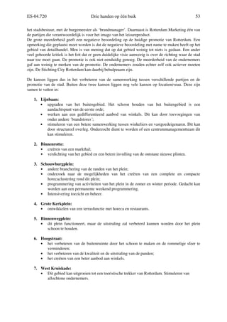 ES-04.720 Drie handen op één buik 53
het stadsbestuur, met de burgemeester als ‘brandmanager’. Daarnaast is Rotterdam Marketing één van
de partijen die verantwoordelijk is voor het imago van het leisureproduct.
De grote meerderheid geeft een negatieve beoordeling op de huidige promotie van Rotterdam. Een
opmerking die geplaatst moet worden is dat de negatieve beoordeling met name te maken heeft op het
gebied van detailhandel. Men is van mening dat op dat gebied weinig tot niets is gedaan. Een ander
veel gehoorde kritiek is het feit dat er geen duidelijke visie aanwezig is over de richting waar de stad
naar toe moet gaan. De promotie is ook niet eenduidig genoeg. De meerderheid van de ondernemers
gaf aan weinig te merken van de promotie. De ondernemers zouden echter zelf ook actiever moeten
zijn. De Stichting City Rotterdam kan daarbij behulpzaam zijn.
De kansen liggen dus in het verbeteren van de samenwerking tussen verschillende partijen en de
promotie van de stad. Buiten deze twee kansen liggen nog vele kansen op locatieniveau. Deze zijn
samen te vatten in:
1. Lijnbaan:
• upgraden van het buitengebied. Het schoon houden van het buitengebied is een
aandachtspunt van de eerste orde;
• werken aan een gedifferentieerd aanbod van winkels. Dit kan door toevoegingen van
onder andere ´brandstores´;
• stimuleren van een betere samenwerking tussen winkeliers en vastgoedeigenaren. Dit kan
door structureel overleg. Onderzocht dient te worden of een centrummanagementteam dit
kan stimuleren.
2. Binnenrotte:
• creëren van een markthal;
• verdichting van het gebied en een betere invulling van de ontstane nieuwe plinten.
3. Schouwburgplein:
• andere branchering van de randen van het plein;
• onderzoek naar de mogelijkheden van het creëren van een complete en compacte
horecaclustering rond dit plein;
• programmering van activiteiten van het plein in de zomer en winter periode. Gedacht kan
worden aan een permanente weekend programmering.
• Intensivering toezicht en beheer.
4. Grote Kerkplein:
• ontwikkelen van een terrasfunctie met horeca en restaurants.
5. Binnenwegplein:
• dit plein functioneert, maar de uitstraling zal verbeterd kunnen worden door het plein
schoon te houden.
6. Hoogstraat:
• het verbeteren van de buitenruimte door het schoon te maken en de rommelige sfeer te
verminderen;
• het verbeteren van de kwaliteit en de uitstraling van de panden;
• het creëren van een beter aanbod aan winkels.
7. West Kruiskade:
• Dit gebied kan uitgroeien tot een toeristische trekker van Rotterdam. Stimuleren van
allochtone ondernemers.
 