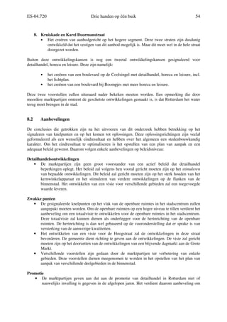 ES-04.720 Drie handen op één buik 54
8. Kruiskade en Karel Doormanstraat
• Het creëren van aanbodgericht op het hogere segment. Deze twee straten zijn dusdanig
ontwikkeld dat het vestigen van dit aanbod mogelijk is. Maar dit moet wel in de hele straat
doorgezet worden.
Buiten deze ontwikkelingskansen is nog een tweetal ontwikkelingskansen gesignaleerd voor
detailhandel, horeca en leisure. Deze zijn namelijk:
• het creëren van een boulevard op de Coolsingel met detailhandel, horeca en leisure, incl.
het lichtplan.
• het creëren van een boulevard bij Boompjes met meer horeca en leisure.
Deze twee voorstellen zullen uiteraard nader bekeken moeten worden. Een opmerking die door
meerdere marktpartijen omtrent de geschetste ontwikkelingen gemaakt is, is dat Rotterdam het water
terug moet brengen in de stad.
8.2 Aanbevelingen
De conclusies die getrokken zijn na het uitvoeren van dit onderzoek hebben betrekking op het
signaleren van knelpunten en op het komen tot oplossingen. Deze oplossingsrichtingen zijn veelal
geformuleerd als een wenselijk eindresultaat en hebben over het algemeen een stedenbouwkundig
karakter. Om het eindresultaat te optimaliseren is het opstellen van een plan van aanpak en een
adequaat beleid gewenst. Daarom volgen enkele aanbevelingen op beleidsniveau:
Detailhandelsontwikkelingen
• De marktpartijen zijn geen groot voorstander van een actief beleid dat detailhandel
beperkingen oplegt. Het beleid zal volgens hen vooral gericht moeten zijn op het stimuleren
van bepaalde ontwikkelingen. Dit beleid zal gericht moeten zijn op het sterk houden van het
kernwinkelapparaat en het stimuleren van verdere ontwikkelingen op de flanken van de
binnenstad. Het ontwikkelen van een visie voor verschillende gebieden zal een toegevoegde
waarde leveren.
Zwakke punten
• De gesignaleerde knelpunten op het vlak van de openbare ruimtes in het stadscentrum zullen
aangepakt moeten worden. Om de openbare ruimten op een hoger niveau te tillen verdient het
aanbeveling om een totaalvisie te ontwikkelen voor de openbare ruimtes in het stadscentrum.
Deze totaalvisie zal kunnen dienen als onderlegger voor de herinrichting van de openbare
ruimten. De herinrichting is dan wel gebaseerd op de vooronderstelling dat er sprake is van
versterking van de aanwezige kwaliteiten.
• Het ontwikkelen van een visie voor de Hoogstraat zal de ontwikkelingen in deze straat
bevorderen. De gemeente dient richting te geven aan de ontwikkelingen. De visie zal gericht
moeten zijn op het doorzetten van de ontwikkelingen van een blijvende dagmarkt aan de Grote
Markt.
• Verschillende voorstellen zijn gedaan door de marktpartijen ter verbetering van enkele
gebieden. Deze voorstellen dienen meegenomen te worden in het opstellen van het plan van
aanpak van verschillende deelgebieden in de binnenstad.
Promotie
• De marktpartijen geven aan dat aan de promotie van detailhandel in Rotterdam niet of
nauwelijks invulling is gegeven in de afgelopen jaren. Het verdient daarom aanbeveling om
 
