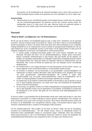 ES-04.720 Drie handen op één buik 55
de promotie van de detailhandel in de toekomst krachtiger neer te zetten. Deze promotie zal
alleen krachtiger kunnen worden als de gemeente een visie ontwikkelt voor de te volgen weg.
Samenwerking
• Samenwerking tussen verschillende partijen zal bevorderd kunnen worden door het opzetten
van een centrummanagementteam. De gemeente zal hier het voortouw moeten nemen. De
marktpartijen staan er in ieder geval voor open. Hiervoor dient wel onderzoek gedaan te
worden om vast te stellen welke vorm het beste past voor de stad Rotterdam.
Nawoord
“Hand in Hand”, een lijfspreuk voor vele Rotterdammers
De bij wet aan de kamers van koophandel gegeven taak is onder meer “stimuleren van de regionale
economie”. Om dat te kunnen doen wil de kamer de “kennis in de buurt” blijven voor de detailhandel,
leisurevoorzieningen en horeca. De kamer heeft naast haar meer dienstverlenende rol als voorlichter
richting bedrijfsleven en als communicator tussen overheid en (georganiseerd) bedrijfsleven ook een
eigen beleidsvisie op de verschillende sectoren. In het kader van dit rapport dienen in ieder geval de
volgende standpunten van de kamer van koophandel te worden gememoreerd:
• er moeten gelijke vestigingsvoorwaarden gelden voor zowel nieuwe aanbieders als voor
bestaande. Dit geldt met name voor de detailhandelsbedrijven. Zonder goede concurrentie
blijven verouderde winkelstructuren te lang bestaan. Het gaat hierbij om het bepalen van
haalbare of toelaatbare marktaandelen van bepaalde winkelcentra of bepaalde branches binnen
een bepaald gebied. Dit vraagt niet alleen om afspraken omtrent de winkelstructuur voor de
binnenstad, maar vooral om beleid op stadsniveau, dus ook afspraken tussen verschillende
deelgemeenten;
• de overheid moet er voor zorgen dat kennis over het functioneren van het winkel-, horeca-, en
leisure-apparaat wordt verzameld ten behoeve van bestuurlijke besluitvorming;
• de kwaliteit en ambiance van de binnenstad is een gezamenlijke verantwoordelijkheid van
ondernemers en lokale overheid. Hieronder vallen ook het beheer en de veiligheid. Dit vraagt
om goed georganiseerde ondernemersverenigingen. De overheid is onder meer
verantwoordelijk voor een goede verkeersinfrastructuur waarin de bereikbaarheid van de
winkel- en uitgaansgebieden en parkeervoorzieningen optimaal zijn verzorgd;
• de regelgeving van de (lokale) overheid dient helder en doorzichtig te zijn en gericht te zijn op
een zo goed mogelijk functioneren van (onder meer maar niet uitsluitend) de detailhandel,
horeca en leisurevoorzieningen;
• de uitvoering van openbare werken in of nabij winkelgebieden en uitgaansgelegenheden dient
met zo min mogelijk overlast voor de ondernemers te geschieden. Voorlichting en overleg met
de betrokkenen is een vereiste. Dat geldt ook voor renovatie en/of uitbreidingsplannen voor
die gebieden.
In diverse studies is geconcludeerd dat de binnensteden steeds meer onder druk komen te staan door
toegenomen concurrentie van steden onderling en nieuwe perifere ontwikkelingen. Een strategie om
deze concurrentie aan te gaan is het toevoegen van leisure. Deze leisure-elementen kunnen samen met
de horeca en de detailhandel voor synergetische effecten zorgen. Consumenten blijven langer in de
stad door combinatiebezoeken, waardoor de bestedingen zullen toenemen.
Uit het afstudeeronderzoek “Drie handen op één buik, de theorie” blijkt ook dat de bestedingen
toenemen bij combinatiebezoeken. De drie handen leisure, horeca en detailhandel kunnen de
binnenstad samen aantrekkelijker maken en consumenten langer vasthouden. Deze drie elementen
dienen goed gesitueerd te zijn in de Rotterdamse binnenstad. Daarvoor moeten de knelpunten die
combinatiebezoeken belemmeren zijn vastgesteld om deze vervolgens op te kunnen lossen.
 
