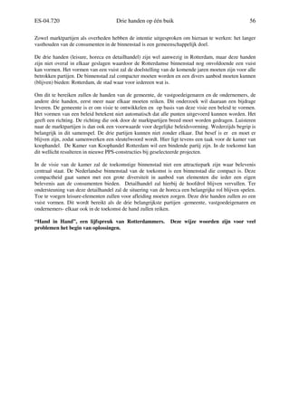 ES-04.720 Drie handen op één buik 56
Zowel marktpartijen als overheden hebben de intentie uitgesproken om hieraan te werken: het langer
vasthouden van de consumenten in de binnenstad is een gemeenschappelijk doel.
De drie handen (leisure, horeca en detailhandel) zijn wel aanwezig in Rotterdam, maar deze handen
zijn niet overal in elkaar geslagen waardoor de Rotterdamse binnenstad nog onvoldoende een vuist
kan vormen. Het vormen van een vuist zal de doelstelling van de komende jaren moeten zijn voor alle
betrokken partijen. De binnenstad zal compacter moeten worden en een divers aanbod moeten kunnen
(blijven) bieden: Rotterdam, de stad waar voor iedereen wat is.
Om dit te bereiken zullen de handen van de gemeente, de vastgoedeigenaren en de ondernemers, de
andere drie handen, eerst meer naar elkaar moeten reiken. Dit onderzoek wil daaraan een bijdrage
leveren. De gemeente is er om visie te ontwikkelen en op basis van deze visie een beleid te vormen.
Het vormen van een beleid betekent niet automatisch dat alle punten uitgevoerd kunnen worden. Het
geeft een richting. De richting die ook door de marktpartijen breed moet worden gedragen. Luisteren
naar de marktpartijen is dan ook een voorwaarde voor degelijke beleidsvorming. Wederzijds begrip is
belangrijk in dit samenspel. De drie partijen kunnen niet zonder elkaar. Dat besef is er en moet er
blijven zijn, zodat samenwerken een sleutelwoord wordt. Hier ligt tevens een taak voor de kamer van
koophandel. De Kamer van Koophandel Rotterdam wil een bindende partij zijn. In de toekomst kan
dit wellicht resulteren in nieuwe PPS-constructies bij geselecteerde projecten.
In de visie van de kamer zal de toekomstige binnenstad niet een attractiepark zijn waar belevenis
centraal staat. De Nederlandse binnenstad van de toekomst is een binnenstad die compact is. Deze
compactheid gaat samen met een grote diversiteit in aanbod van elementen die ieder een eigen
belevenis aan de consumenten bieden. Detailhandel zal hierbij de hoofdrol blijven vervullen. Ter
ondersteuning van deze detailhandel zal de situering van de horeca een belangrijke rol blijven spelen.
Toe te voegen leisure-elementen zullen voor afleiding moeten zorgen. Deze drie handen zullen zo een
vuist vormen. Dit wordt bereikt als de drie belangrijkste partijen -gemeente, vastgoedeigenaren en
ondernemers- elkaar ook in de toekomst de hand zullen reiken.
“Hand in Hand”, een lijfspreuk van Rotterdammers. Deze wijze woorden zijn voor veel
problemen het begin van oplossingen.
 