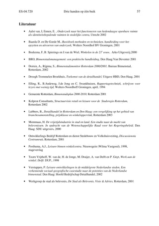 ES-04.720 Drie handen op één buik 57
Literatuur
• Aalst van, I, Ennen, E. , Onderzoek naar het functioneren van hedendaagse openbare ruimte
als identiteitsbepalende ruimten in stedelijke centra, Utrecht 2002
• Baarda D. en De Goede M., Basisboek methoden en technieken, handleiding voor het
opzetten en uitvoeren van onderzoek, Wolters Noordhof BV Groningen, 2001
• Boekema, F, B. Spierings en J.van de Wiel, Winkelen in de 21e
eeuw, Arko Uitgeverij,2000
• BRO, Binnenstadsmanagement: een praktische handleiding, Den Haag:Van Deventer 2001
• Dorren, A., Rijpma, S., Binnenstadsmonitor Rotterdam 2000/2001, Bureau Binnenstad,
Rotterdam, 2002
• Droogh Trommelen Broekhuis, Toekomst van de detailhandel, Uitgave HBD, Den Haag, 2001
• Elling, R., B.Andeweg, J.de Jong en C. Swankhuizen, Rapportagetechniek, schrijven voor
lezers met weinig tijd, Wolters-Noordhoff Groningen, april, 1994
• Gemeente Rotterdam, Binnenstadsplan 2000-2010, Rotterdam 2001
• Kolpron Consultants, Structuurvisie retail en leisure voor de Stadsregio Rotterdam,
Rotterdam 2002
• Lubbers, B., Detailhandel in Rotterdam en Den Haag: een vergelijking op het gebied van
branchesamenstelling, prijsklasse en winkeloppervlak, Rotterdam 2003
• Mommaas, H. De vrijetijdsindustrie in stad en land. Een studie naar de markt van
belevenissen. In opdracht van de Wetenschappelijke Raad voor het Regeringsbeleid. Den
Haag: SDU uitgevers, 2000
• Ontwikkelings Bedrijf Rotterdam en dienst Stedebouw en Volkshuisvesting, Discussienota
Centrumruit, Rotterdam, 2001
• Posthuma, A.J., Leisure binnen winkelcentra. Nieuwegein (Wilma Vastgoed), 1998,
stageverslag
• Toorn Vrijthoff, W. van de, H. de Jonge, M. Draijer, A. van Delft en P. Guyt, Werk aan de
winkel. Delft: DUP., 1998
• Verstappen, P. Leisure-ontwikkelingen in de middelgrote Nederlandse steden. Een
verkennende sociaal-geografische casestudie naar de potenties van de Nederlandse
binnenstad. Den Haag: Hoofd Bedrijfschap Detailhandel, 2002
• Werkgroep de stad als belevenis, De Stad als Belevenis, Visie & Advies, Rotterdam, 2001
 