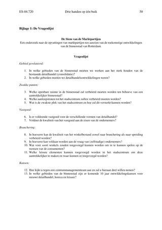 ES-04.720 Drie handen op één buik 58
Bijlage 1: De Vragenlijst
De Stem van de Marktpartijen
Een onderzoek naar de opvattingen van marktpartijen ten aanzien van de toekomstige ontwikkelingen
van de binnenstad van Rotterdam.
Vragenlijst
Gebied gerelateerd:
1. In welke gebieden van de binnenstad moeten we werken aan het sterk houden van de
bestaande detailhandel (consolidatie)?
2. In welke gebieden moeten we detailhandelsontwikkelingen weren?
Zwakke punten:
3. Welke openbare ruimte in de binnenstad zal verbeterd moeten worden ten behoeve van een
aantrekkelijker binnenstad?
4. Welke aanloopstraten tot het stadscentrum zullen verbeterd moeten worden?
5. Wat is de zwakste plek van het stadscentrum en hoe zal dit versterkt kunnen worden?
Vastgoed:
6. Is er voldoende vastgoed voor de verschillende vormen van detailhandel?
7. Voldoet de kwaliteit van het vastgoed aan de eisen van de ondernemers?
Branchering:
8. In hoeverre kan de kwaliteit van het winkelbestand zowel naar branchering als naar spreiding
verbeterd worden?
9. In hoeverre kan voldaan worden aan de vraag van (zelfstadige) ondernemers?
10. Wat voor soort winkels zouden toegevoegd kunnen worden om in te kunnen spelen op de
wensen van de consumenten?
11. Welke leisure elementen kunnen toegevoegd worden in het stadscentrum om deze
aantrekkelijker te maken en waar kunnen ze toegevoegd worden?
Kansen:
12. Hoe kijkt u tegen een centrummanagementteam aan en zal u hieraan deel willen nemen?
13. In welke gebieden van de binnenstad zijn er komende 10 jaar ontwikkelingskansen voor
nieuwe detailhandel, horeca en leisure?
 