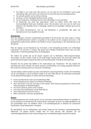 ES-04.720 Drie handen op één buik IV
• het beleid is een zwak punt. Het forceren van een stad tot een wereldstad is geen goede
doelstelling. Men moet niet teveel willen met een stad. Het moet ook natuurlijk groeien;
• het culturele gehalte van de stad kan omhoog;
• promotie van het winkelgebied gebeurt nog te weinig;
• de niet doorgezette verbinding naar het water (Boompjes) is een zwak punt;
• de binnenstad, met name het stadscentrum, heeft een diffuus beeld. Met name het
kernwinkelgebied heeft geen duidelijke entree. Een bezoeker weet niet waar de tocht moet
beginnen. Een duidelijk entree is belangrijk, omdat het een duidelijke oriëntatie geeft aan de
bezoekers;
• het aantal bezoekmotieven voor de stad Rotterdam is onvoldoende. Het palet van
bezoekmotieven moet uitgebreid worden.
Branchering
Over het algemeen wordt het winkelaanbod gewaardeerd. De diversiteit laat echte nogal te wensen
over. Een gedifferentieerder aanbod is mogelijk als het aanbod van het vastgoed op niveau is. De
marktpartijen vinden dat het aanbod en de kwaliteit van het vastgoed goed is, met uitzondering van de
Hoogstraat.
Door de stijging van de huurprijzen op A1-locaties is het onmogelijk geworden voor zelfstandige
ondernemers om zich hier te vestigen. Het geloof dat de flanken uitstekende locaties zijn voor deze
ondernemers wordt breed gedragen door de marktpartijen.
De winkels die gericht zijn op het hogere segment zijn in Rotterdam ondervertegenwoordigd.
Toevoeging van deze winkels wordt als een toegevoegde waarde gezien. De aanwezige winkels die
gericht zijn op het hogere segment bevinden zich op de Kruiskade en de Karel Doormanstraat.
Formules die een goede kans hebben in het stadscentrum zijn ´brandstores´. Dit zijn winkels die
uitsluitend één merk verkopen. De laatste aanwinst van Rotterdam is de onlangs geopende Nikestore.
Dit wordt door eenieder gezien als een goede ontwikkeling.
Aan het huidige aanbod zouden nog meer leisurefuncties toegevoegd kunnen worden. De doelstelling
van de toevoegingen is dat de bezoekers langer in de stad zullen blijven. De individuele opvattingen
van de geïnterviewden liggen ver uiteen. Een korte opsomming:
• leisure-gerelateerd aan water aan de Schiedamse Dijk;
• leisure-gerelateerd aan cultuur in de Witte de Withstraat;
• meer activiteiten in de stad, met name in het centrum. Deze kunnen georganiseerd worden op het
Schouwburgplein en Binnenrotteplein;
• een nieuwe attractie creëren in het centrum;
• een nieuw bioscoop(filmzaal) aan de Oude Haven;
• Lido-achtig theater met diverse shows;
• Meer concentratie van horeca gelegenheden.
Kansen
Centrummanagement kan worden gezien als een structureel samenwerkingsverband van publieke en
private partijen in een binnenstad. De samenwerking vindt plaats op basis van gelijkwaardigheid, met
een gezamenlijke inzet van middelen. Doel is de aantrekkingskracht en daarmee het economisch
functioneren van de binnenstad te versterken.
De meerderheid van de marktpartijen staat positief tegenover het fenomeen centrummanagement.
Onderzoek zal gedaan moeten worden naar de vorm hiervan. Het opstarten van een
centrummanagementteam zal de samenwerking tussen verschillende partijen kunnen bevorderen.
 