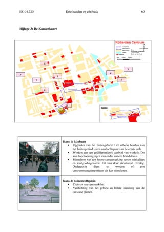 ES-04.720 Drie handen op één buik 60
Bijlage 3: De Kansenkaart
Kans 1: Lijnbaan
• Upgraden van het buitengebied. Het schoon houden van
het buitengebied is een aandachtspunt van de eerste orde.
• Werken aan een gedifferentieerd aanbod van winkels. Dit
kan door toevoegingen van onder andere brandstores.
• Stimuleren van een betere samenwerking tussen winkeliers
en vastgoedeigenaren. Dit kan door structureel overleg.
Onderzocht dient te worden of een
centrummanagementteam dit kan stimuleren.
Kans 2: Binnenrotteplein
• Creëren van een markthal.
• Verdichting van het gebied en betere invulling van de
ontstane plinten.
1
2
3
4
5
6
7
8
8
 