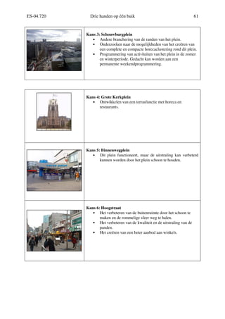 ES-04.720 Drie handen op één buik 61
Kans 3: Schouwburgplein
• Andere branchering van de randen van het plein.
• Onderzoeken naar de mogelijkheden van het creëren van
een complete en compacte horecaclustering rond dit plein.
• Programmering van activiteiten van het plein in de zomer
en winterperiode. Gedacht kan worden aan een
permanente weekendprogrammering.
Kans 4: Grote Kerkplein
• Ontwikkelen van een terrasfunctie met horeca en
restaurants.
Kans 5: Binnenwegplein
• Dit plein functioneert, maar de uitstraling kan verbeterd
kunnen worden door het plein schoon te houden.
Kans 6: Hoogstraat
• Het verbeteren van de buitenruimte door het schoon te
maken en de rommelige sfeer weg te halen.
• Het verbeteren van de kwaliteit en de uitstraling van de
panden.
• Het creëren van een beter aanbod aan winkels.
 