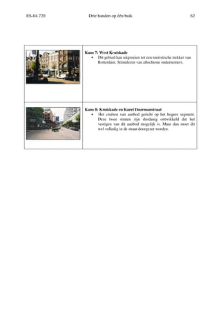 ES-04.720 Drie handen op één buik 62
Kans 7: West Kruiskade
• Dit gebied kan uitgroeien tot een toeristische trekker van
Rotterdam. Stimuleren van allochtone ondernemers.
Kans 8: Kruiskade en Karel Doormanstraat
• Het creëren van aanbod gericht op het hogere segment.
Deze twee straten zijn dusdanig ontwikkeld dat het
vestigen van dit aanbod mogelijk is. Maar dan moet dit
wel volledig in de straat doorgezet worden.
 