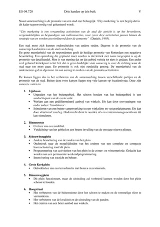 ES-04.720 Drie handen op één buik V
Naast samenwerking is de promotie van een stad zeer belangrijk. ´City marketing´ is een begrip dat in
dit kader tegenwoordig veel gehanteerd wordt.
“City marketing is een verzameling activiteiten van de stad die gericht is op het bevorderen,
vergemakkelijken en bespoedigen van ruiltransacties, voor zover deze activiteiten passen binnen de
strategie van en worden gecoördineerd door de gemeente” (Daniels, 1995).
Een stad moet zich kunnen onderscheiden van andere steden. Daarom is de promotie van de
aanwezige kwaliteiten van de stad van belang.
De grote meerderheid van de respondenten geeft de huidige promotie van Rotterdam een negatieve
beoordeling. Een opmerking die geplaatst moet worden is dat kritiek met name toegespitst is op de
promotie van detailhandel. Men is van mening dat op dat gebied weinig tot niets is gedaan. Een ander
veel gehoord kritiekpunt is het feit dat er geen duidelijke visie aanwezig is over de richting waar de
stad naar toe moet gaan. De promotie is ook niet eenduidig genoeg. De meerderheid van de
ondernemers gaf in algemene zin aan weinig te merken van de promotie-activiteiten.
De kansen liggen dus in het verbeteren van de samenwerking tussen verschillende partijen en de
promotie van de stad. Buiten deze twee kansen liggen nog vele kansen op locatieniveau. Deze zijn
samen te vatten in:
1. Lijnbaan
• Upgraden van het buitengebied. Het schoon houden van het buitengebied is een
aandachtspunt van de eerste orde.
• Werken aan een gedifferentieerd aanbod van winkels. Dit kan door toevoegingen van
onder andere ´brandstores´.
• Stimuleren van een betere samenwerking tussen winkeliers en vastgoedeigenaren. Dit kan
door structureel overleg. Onderzocht dient te worden of een centrummanagementteam dit
kan stimuleren.
2. Binnenrotte
• Creëren van een markthal.
• Verdichting van het gebied en een betere invulling van de ontstane nieuwe plinten.
3. Schouwburgplein
• Andere branchering van de randen van het plein.
• Onderzoek naar de mogelijkheden van het creëren van een complete en compacte
horecaclustering rond dit plein.
• Programmering van activiteiten van het plein in de zomer- en winterperiode. Gedacht kan
worden aan een permanente weekendprogrammering.
• Intensivering van toezicht en beheer.
4. Grote Kerkplein
• Ontwikkelen van een terrasfunctie met horeca en restaurants.
5. Binnenwegplein
• Dit plein functioneert, maar de uitstraling zal verbeterd kunnen worden door het plein
schoon te houden.
6. Hoogstraat
• Het verbeteren van de buitenruimte door het schoon te maken en de rommelige sfeer te
verminderen.
• Het verbeteren van de kwaliteit en de uitstraling van de panden.
• Het creëren van een beter aanbod aan winkels.
 