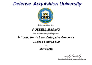 This certifies that
RUSSELL MARINO
has successfully completed
CLE004 Section 890
on
05/15/2015
Introduction to Lean Enterprise Concepts
 