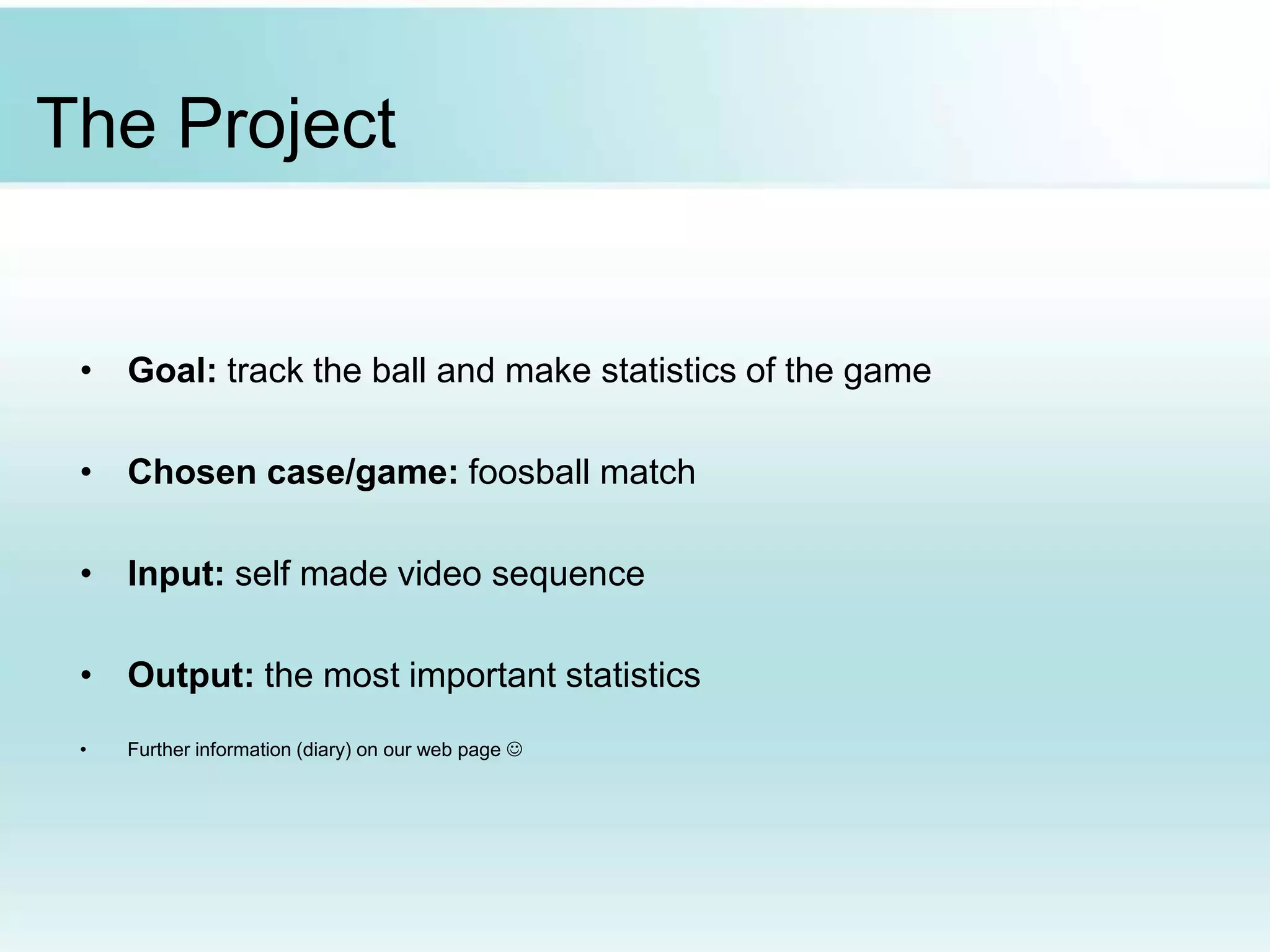 The Project
• Goal: track the ball and make statistics of the game
• Chosen case/game: foosball match
• Input: self made video sequence
• Output: the most important statistics
• Further information (diary) on our web page 
 