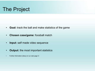 The Project
• Goal: track the ball and make statistics of the game
• Chosen case/game: foosball match
• Input: self made video sequence
• Output: the most important statistics
• Further information (diary) on our web page 
 