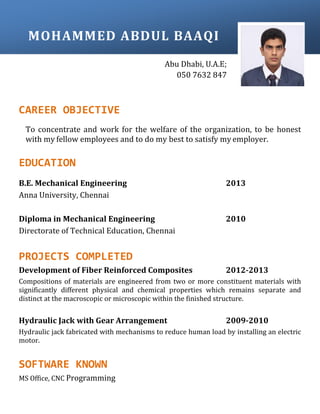 CAREER OBJECTIVE
To concentrate and work for the welfare of the organization, to be honest
with my fellow employees and to do my best to satisfy my employer.
EDUCATION
B.E. Mechanical Engineering 2013
Anna University, Chennai
Diploma in Mechanical Engineering 2010
Directorate of Technical Education, Chennai
PROJECTS COMPLETED
Development of Fiber Reinforced Composites 2012-2013
Compositions of materials are engineered from two or more constituent materials with
significantly different physical and chemical properties which remains separate and
distinct at the macroscopic or microscopic within the finished structure.
Hydraulic Jack with Gear Arrangement 2009-2010
Hydraulic jack fabricated with mechanisms to reduce human load by installing an electric
motor.
SOFTWARE KNOWN
MS Office, CNC Programming
MOHAMMED ABDUL BAAQI
Abu Dhabi, U.A.E;
050 7632 847
 