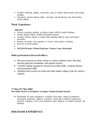  Excellent leadership qualities, teamworker, great in working under pressure and meeting
deadlines.
 Determined, decision-making ability, self reliant and self directed with solid problem
solving attitude.
Work Experience:
2006-2015
 Privately practicing medicine as Masters student (MD) in General Medicine
 Women Medical Officer LUMHS Hyderabad,Jamshoro
 Teaching Medical students in medical field regarding different topics and medical
procedures
 Rotation one month work experience in various wards related to medicine
 Research on Stroke patients

 2015-2016:Women Medical Experience Trauma Center Hyderabad
Duties performed as Researchofficer:
 One year research on stroke victims in various medical wards with their
histories,physical examination and medical reports.
 2 months training program in research associated skills, computer literacy
and presentation skills.
 Attended short courses on stroke and other related subjects with the master’s
students.
1st
May-31st
May2004
One month Elective in Paediatrics in Liaquat National Hospital Karachi:
 Responsible for whole management of patients from history taking to examination
(assessment, preliminary diagnosis of patients in ER) mild to moderate symptomatic
treatment, emergency care to ward admissions (final diagnosis to complete treatment and
discharge.
HOUSEJOB EXPERIENCE:
 