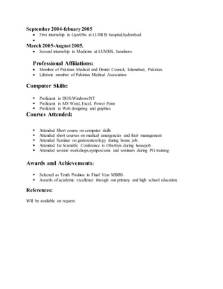September 2004-febuary2005
 First internship in Gyn/Obs at LUMHS hospital,hyderabad.

March 2005-August2005.
 Second internship in Medicine at LUMHS, Jamshoro.
Professional Affiliations:
 Member of Pakistan Medical and Dental Council, Islamabad, Pakistan.
 Lifetime member of Pakistan Medical Association
Computer Skills:
 Proficient in DOS/Windows/NT
 Proficient in MS Word, Excel, Power Point
 Proficient in Web designing and graphics
Courses Attended:
 Attended Short course on computer skills
 Attended short courses on medical emergencies and their management
 Attended Seminar on gastroenterology during house job.
 Attended 1st Scientific Conference in Obs/Gyn during housejob
 Attended several workshops,symposiums and seminars during PG training
Awards and Achievements:
 Selected as Tenth Position in Final Year MBBS.
 Awards of academic excellence through out primary and high school education.
References:
Will be available on request.
 