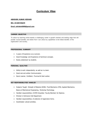 Curriculum Vitae
ABHISHEK KUMAR KESHARI
MO- +91-9873782279
Email: abhishek0849@gmail.com
CARRIER OBJECTIVE
To utilize my teaching skills towards a challenging career in growth oriented and leading edge that will
provide mutual benefits and where from I can utilize my capabilities to the fullest benefits of the
organization and society.
PROFESSIONAL SUMMARY
 3 years of Experience as a Lecturer.
 Good Knowledge and Experience of technical concepts.
 Easily understood by students.
PERSONAL QUALITIES
 Ability to work independently as well as in a team.
 Good oral and written Communication.
 Quick Learner, Confident, Punctual & Hard worker.
KEY RESPONSIBILITIES HANDLED
 Subjects Taught: Strength of Material (SOM), Fluid Mechanics (FM), Applied Mechanics,
Basics of Mechanical Engineering, Workshop Technology.
 Handled responsibilities of GFM (Guardian Faculty Member) for Diploma.
 Worked in Admission Cell Department.
 Handled responsibilities of collection of registration forms.
 Coordinated cultural activities.
 
