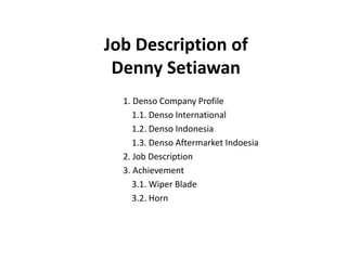 Job Description of
Denny Setiawan
1. Denso Company Profile
1.1. Denso International
1.2. Denso Indonesia
1.3. Denso Aftermarket Indoesia
2. Job Description
3. Achievement
3.1. Wiper Blade
3.2. Horn
 