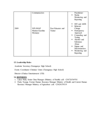 2009
Communication
NPI-SHAP
Madam Karoline
Momanyi
Peer Educator and
Trainer
Practitioner
 Media
Monitoring and
Reporting
 HIV and AIDS
 Behavior
Change
 Participatory
Approach
 Counseling and
Testing
 Alcohol and
Substance
Abuse
 Stigma and
Discrimination
 Monitoring and
Reporting
13. Leadership Roles
Academic Secretary (Taranganya High School)
Events Coordinator Christian Union (Taranganya High School)
Director (Chakaz Entertainment LTD)
14. REFEREES
1. Lukas Mala, Senior Data Manager (Ministry of Health) cell: +254726769701
2. Purity Nyangi, Former Human Resource Manager Ministry of Health and Current Human
Resource Manager Ministry of Agriculture cell: +25424159319
 
