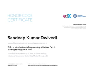 Full Professor, Department of Telematic Engineering
Vice-President for Strategy and Digital Education
Universidad Carlos III de Madrid
Carlos Delgado Kloos
HONOR CODE CERTIFICATE Verify the authenticity of this certificate at
CERTIFICATE
HONOR CODE
Sandeep Kumar Dwivedi
successfully completed and received a passing grade in
IT.1.1x: Introduction to Programming with Java Part 1:
Starting to Program in Java
a course of study offered by UC3Mx, an online learning
initiative of Universidad Carlos III de Madrid through edX.
Issued July 13, 2015 https://verify.edx.org/cert/8e51c0d808454fc9be35d3e02c80c816
 